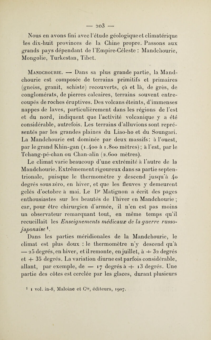 Nous en avons fini avec l’étude géologiqueet climatérique les dix-huit provinces de la Chine propre. Passons aux grands pays dépendant de l'Empire-Céleste : Mandchourie, Mongolie, Turkestan, Tibet. Mandchourie. — Dans sa plus grande partie, la Mand¬ chourie est composée de terrains primitifs et primaires (gneiss, granit, schiste) recouverts, çà et là, de grès, de conglomérats, de pierres calcaires, terrains souvent entre¬ coupés de roches éruptives. Des volcans éteints, d’immenses nappes de laves, particulièrement dans les régions de l’est et du nord, indiquent que l’activité volcanique y a été considérable, autrefois. Les terrains d’alluvions sont repré¬ sentés par les grandes plaines du Liao-ho et du Soungari. La Mandchourie est dominée par deux massifs: à l’ouest, par le grand Khin-gan (1.400 à 1.800 mètres); à l’est, parle Tchang-pé-chan ou Chan-alin (2.600 mètres). Le climat varie beaucoup d’une extrémité à l’autre de la Mandchourie. Extrêmement rigoureux dans sa partie septen¬ trionale, puisque le thermomètre y descend jusqu’à 4° degrés sous zéro, en hiver, et que les fleuves y demeurent gelés d’octobre à mai. Le Dr Matignon a écrit des pages enthousiastes sur les beautés de l’hiver en Mandchourie ; car, pour être chirurgien d’armée, il n’en est pas moins un observateur remarquant tout, en même temps qu’il recueillait les Enseignements médicaux de la guerre russo- japonaise 4. Dans les parties méridionales de la Mandchourie, le climat est plus doux : le thermomètre n’y descend qu’à — 25 degrés, en hiver, et il remonte, en juillet, à -+- 32 degrés et 4- 35 degrés. La variation diurne est parfois considérable, allant, par exemple, de — 17 degrés à-h 13 degrés. Une partie des côtes est cerclée par les glaces, durant plusieurs 1 1 vol. in-8, Maloine et éditeurs, 1907.