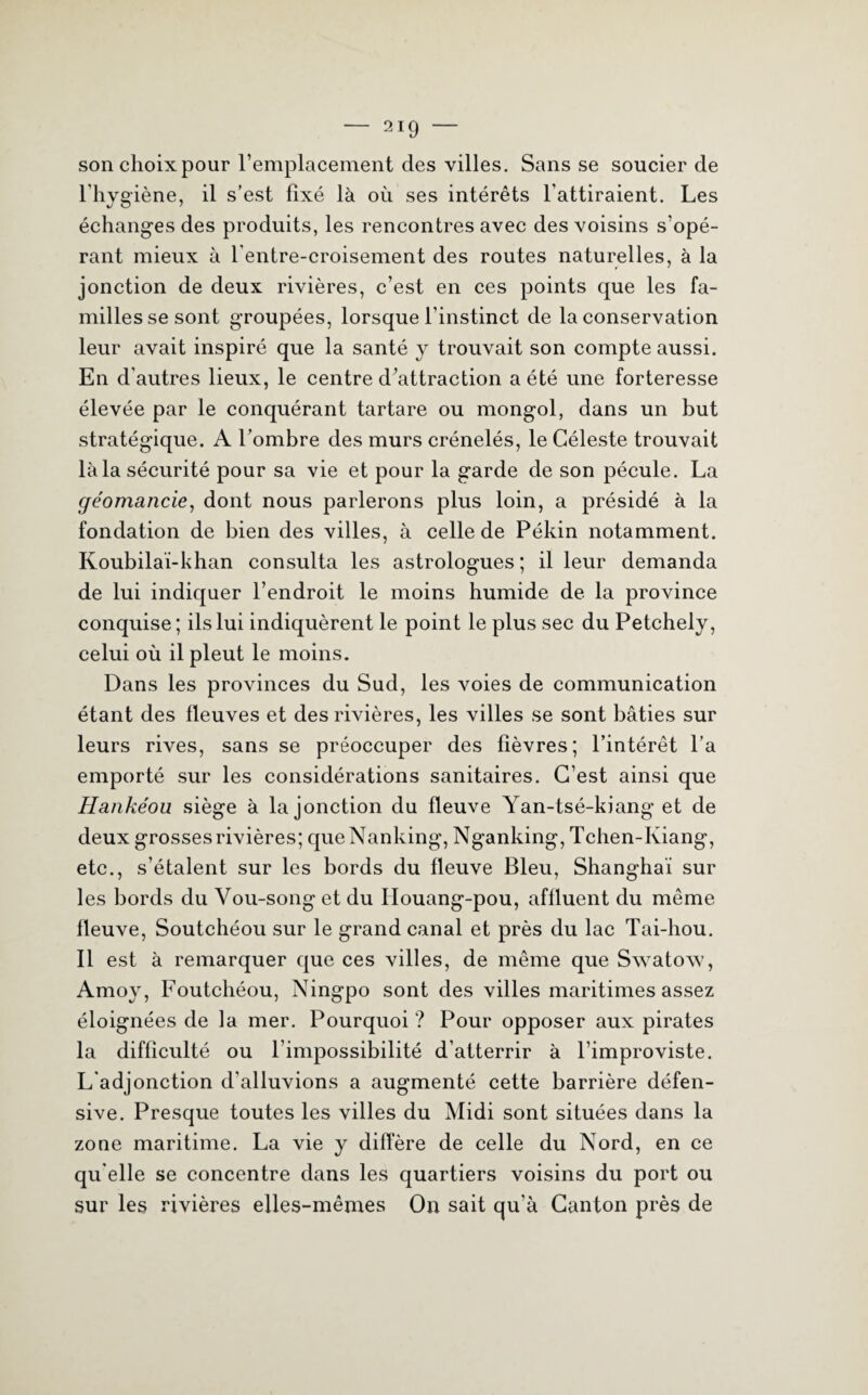— 2ig — sonchoixpour l’emplacement des villes. Sans se soucier de l'hygiène, il s’est fixé là où ses intérêts l’attiraient. Les échanges des produits, les rencontres avec des voisins s’opé¬ rant mieux à l'entre-croisement des routes naturelles, à la jonction de deux rivières, c’est en ces points que les fa¬ milles se sont groupées, lorsque l’instinct de la conservation leur avait inspiré que la santé y trouvait son compte aussi. En d'autres lieux, le centre d’attraction a été une forteresse élevée par le conquérant tartare ou mongol, dans un but stratégique. A l’ombre des murs crénelés, le Céleste trouvait là la sécurité pour sa vie et pour la garde de son pécule. La géomancie, dont nous parlerons plus loin, a présidé à la fondation de bien des villes, à celle de Pékin notamment. Koubilaï-khan consulta les astrologues; il leur demanda de lui indiquer l’endroit le moins humide de la province conquise; ils lui indiquèrent le point le plus sec du Petchely, celui où il pleut le moins. Dans les provinces du Sud, les voies de communication étant des fleuves et des rivières, les villes se sont bâties sur leurs rives, sans se préoccuper des fièvres; l’intérêt l’a emporté sur les considérations sanitaires. C’est ainsi que Hankéou siège à la jonction du fleuve Yan-tsé-kiang et de deux grosses rivières; queNanking, Nganking, Tchen-Kiang, etc., s’étalent sur les bords du fleuve Bleu, Shanghai sur les bords du Vou-song et du Ilouang-pou, affluent du même fleuve, Soutchéou sur le grand canal et près du lac Tai-hou. Il est à remarquer que ces villes, de même que Swatow, Amoy, Foutchéou, Ningpo sont des villes maritimes assez éloignées de la mer. Pourquoi ? Pour opposer aux pirates la difficulté ou l’impossibilité d’atterrir à l’improviste. L'adjonction d’alluvions a augmenté cette barrière défen¬ sive. Presque toutes les villes du Midi sont situées dans la zone maritime. La vie y diffère de celle du Nord, en ce qu elle se concentre dans les quartiers voisins du port ou sur les rivières elles-mêmes On sait qu’à Canton près de
