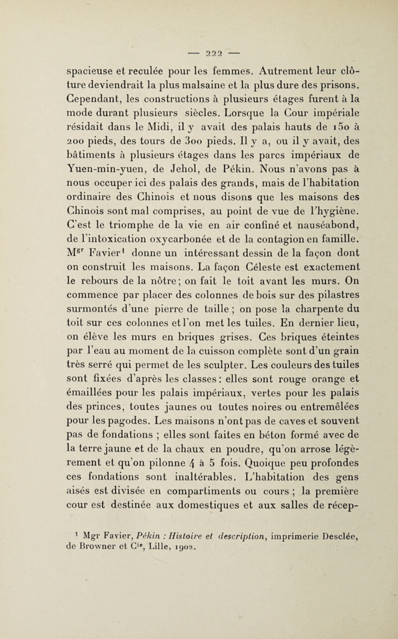 spacieuse et reculée pour les femmes. Autrement leur clô¬ ture deviendrait la plus malsaine et la plus dure des prisons. Cependant, les constructions à plusieurs étages furent à la mode durant plusieurs siècles. Lorsque la Cour impériale résidait dans le Midi, il y avait des palais hauts de i5o à 200 pieds, des tours de 3oo pieds. Il y a, ou il y avait, des bâtiments à plusieurs étages dans les parcs impériaux de Yuen-min-yuen, de Jehol, de Pékin. Nous n’avons pas à nous occuper ici des palais des grands, mais de l’habitation ordinaire des Chinois et nous disons que les maisons des Chinois sont mal comprises, au point de vue de l'hygiène. C’est le triomphe de la vie en air confiné et nauséabond, de l’intoxication oxycarbonée et de la contagion en famille. Mgr Favier1 donne un intéressant dessin de la façon dont on construit les maisons. La façon Céleste est exactement le rebours de la nôtre; on fait le toit avant les murs. On commence par placer des colonnes de bois sur des pilastres surmontés d’une pierre de taille ; on pose la charpente du toit sur ces colonnes et l’on met les tuiles. En dernier lieu, on élève les murs en briques grises. Ces briques éteintes par l’eau au moment de la cuisson complète sont d’un grain très serré qui permet de les sculpter. Les couleurs des tuiles sont fixées d’après les classes : elles sont rouge orange et émaillées pour les palais impériaux, vertes pour les palais des princes, toutes jaunes ou toutes noires ou entremêlées pour les pagodes. Les maisons n’ont pas de caves et souvent pas de fondations ; elles sont faites en béton formé avec de la terre jaune et de la chaux en poudre, qu’on arrose légè¬ rement et qu’on pilonne 4 à 5 fois. Quoique peu profondes ces fondations sont inaltérables. L’habitation des gens aisés est divisée en compartiments ou cours ; la première cour est destinée aux domestiques et aux salles de récep- 1 Mgr Favier, Pékin : Histoire et description, imprimerie Desclée, de Browner et Cie, Lille, 1902.