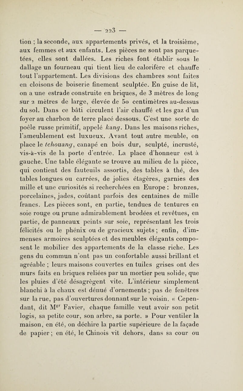 tion ; la seconde, aux appartements privés, et la troisième, aux femmes et aux enfants. Les pièces ne sont pas parque¬ tées, elles sont dallées. Les riches font établir sous le dallage un fourneau qui tient lieu de calorifère et chauffe tout l’appartement. Les divisions des chambres sont faites en cloisons de boiserie finement sculptée. En guise de lit, on a une estrade construite en briques, de 3 mètres de long sur 2 mètres de large, élevée de 5o centimètres au-dessus du sol. Dans ce bâti circulent l’air chauffé et les gaz d’un foyer au charbon de terre placé dessous. C’est une sorte de poêle russe primitif, appelé kang. Dans les maisons riches, l’ameublement est luxueux. Avant tout autre meuble, on place le tchouang, canapé en bois dur, sculpté, incrusté, vis-à-vis de la porte d'entrée. La place d’honneur est à gauche. Une table élégante se trouve au milieu de la pièce, qui contient des fauteuils assortis, des tables à thé, des tables longues ou carrées, de jolies étagères, garnies des mille et une curiosités si recherchées en Europe : bronzes, porcelaines, jades, coûtant parfois des centaines de mille francs. Les pièces sont, en partie, tendues de tentures en soie rouge ou prune admirablement brodées et revêtues, en partie, de panneaux peints sur soie, représentant les trois félicités ou le phénix ou de gracieux sujets ; enfin, d’im¬ menses armoires sculptées et des meubles élégants compo¬ sent le mobilier des appartements de la classe riche. Les gens du commun n’ont pas un confortable aussi brillant et agréable ; leurs maisons couvertes en tuiles grises ont des murs faits en briques reliées par un mortier peu solide, que les pluies d’été désagrègent vite. L’intérieur simplement blanchi à la chaux est dénué d’ornements ; pas de fenêtres sur la rue, pas d’ouvertures donnant sur le voisin. « Cepen¬ dant, dit Mgr Favier, chaque famille veut avoir son petit logis, sa petite cour, son arbre, sa porte. » Pour ventiler la maison, en été, on déchire la partie supérieure de la façade de papier; en été, le Chinois vit dehors, dans sa cour ou