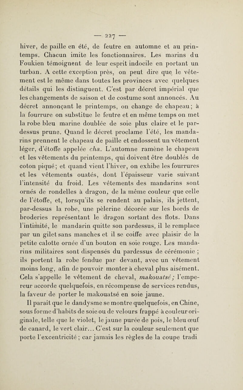 hiver, de paille en été, de feutre en automne et au prin¬ temps. Chacun imite les fonctionnaires. Les marins du Foukien témoignent de leur esprit indocile en portant un turban. A cette exception près, on peut dire que le vête¬ ment est le même dans toutes les provinces avec quelques détails qui les distinguent. C’est par décret impérial que les changements de saison et de costume sont annoncés. Au décret annonçant le printemps, on change de chapeau; à la fourrure on substitue le feutre et en même temps on met la robe bleu marine doublée de soie plus claire et le par¬ dessus prune. Quand le décret proclame l’été, les manda¬ rins prennent le chapeau de paille et endossent un vêtement léger, d’étoffe appelée cha. L’automne ramène le chapeau et les vêtements du printemps, qui doivent être doublés de coton piqué; et quand vient l’hiver, on exhibe les fourrures et les vêtements ouatés, dont l’épaisseur varie suivant l’intensité du froid. Les vêtements des mandarins sont ornés de rondelles à dragon,, de la même couleur que celle de l’étoffe, et, lorsqu’ils se rendent au palais, ils jettent, par-dessus la robe, une pèlerine décorée sur les bords de broderies représentant le dragon sortant des flots. Dans l'intimité, le mandarin quitte son pardessus, il le remplace par un gilet sans manches et il se coiffe avec plaisir de la petite calotte ornée d’un bouton en soie rouge. Les manda¬ rins militaires sont dispensés du pardessus de cérémonie ; ils portent la robe fendue par devant, avec un vêtement moins long, afin de pouvoir montera cheval plus aisément. Cela s’appelle le vêtement de cheval, makouatsc ; l’empe¬ reur accorde quelquefois, en récompense de services rendus, la faveur de porter le makouatsé en soie jaune. Il paraît que le dandysme se montre quelquefois, en Chine, sous forme d’habits de soie ou de velours frappé à couleur ori¬ ginale, telle que le violet, le jaune purée de pois, le bleu œuf de canard, le vert clair... C'est sur la couleur seulement que porte l’excentricité ; car jamais les règles de la coupe tradi