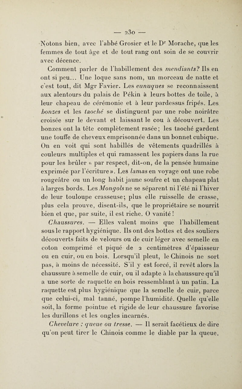 Notons bien, avec l'abbé Grosier et le Dr Morache, que les femmes de tout âge et de tout rang ont soin de se couvrir avec décence. Comment parler de l'habillement des mendiants? Ils en ont si peu... Une loque sans nom, un morceau de natte et c’est tout, dit Mgr Favier. Les eunuques se reconnaissent aux alentours du palais de Pékin à leurs bottes de toile, à leur chapeau de cérémonie et à leur pardessus fripés. Les bonzes et les taoché se distinguent par une robe noirâtre croisée sur le devant et laissant le cou à découvert. Les bonzes ont la tête complètement rasée; les taoché gardent une touffe de cheveux emprisonnée dans un bonnet cubique. On en voit qui sont habillés de vêtements quadrillés à couleurs multiples et qui ramassent les papiers dans la rue pour les brûler <*. par respect, dit-on, de la pensée humaine exprimée par l’écriture». Les lamas en voyage ont une robe rougeâtre ou un long habit jaune soufre et un chapeau plat à larges bords. Les Mongols ne se séparent ni l’été ni l’hiver de leur touloupe crasseuse; plus elle ruisselle de crasse, plus cela prouve, disent-ils, que le propriétaire se nourrit bien et que, par suite, il est riche. O vanité ! Chaussures. — Elles valent moins que l'habillement sous le rapport hygiénique. Ils ont des bottes et des souliers découverts faits de velours ou de cuir léger avec semelle en coton comprimé et piqué de 2 centimètres d’épaisseur ou en cuir, ou en bois. Lorsqu’il pleut, le Chinois ne sort pas, à moins de nécessité. S’il y est forcé, il revêt alors la chaussure à semelle de cuir, ou il adapte à la chaussure qu'il a une sorte de raquette en bois ressemblant à un patin. La raquette est plus hygiénique que la semelle de cuir, parce que celui-ci, mal tanné, pompe l’humidité. Quelle qu’elle soit, la forme pointue et rigide de leur chaussure favorise les durillons et les ongles incarnés. Chevelure : queue ou tresse. — Il serait facétieux de dire qu’on peut tirer le Chinois comme le diable par la queue.