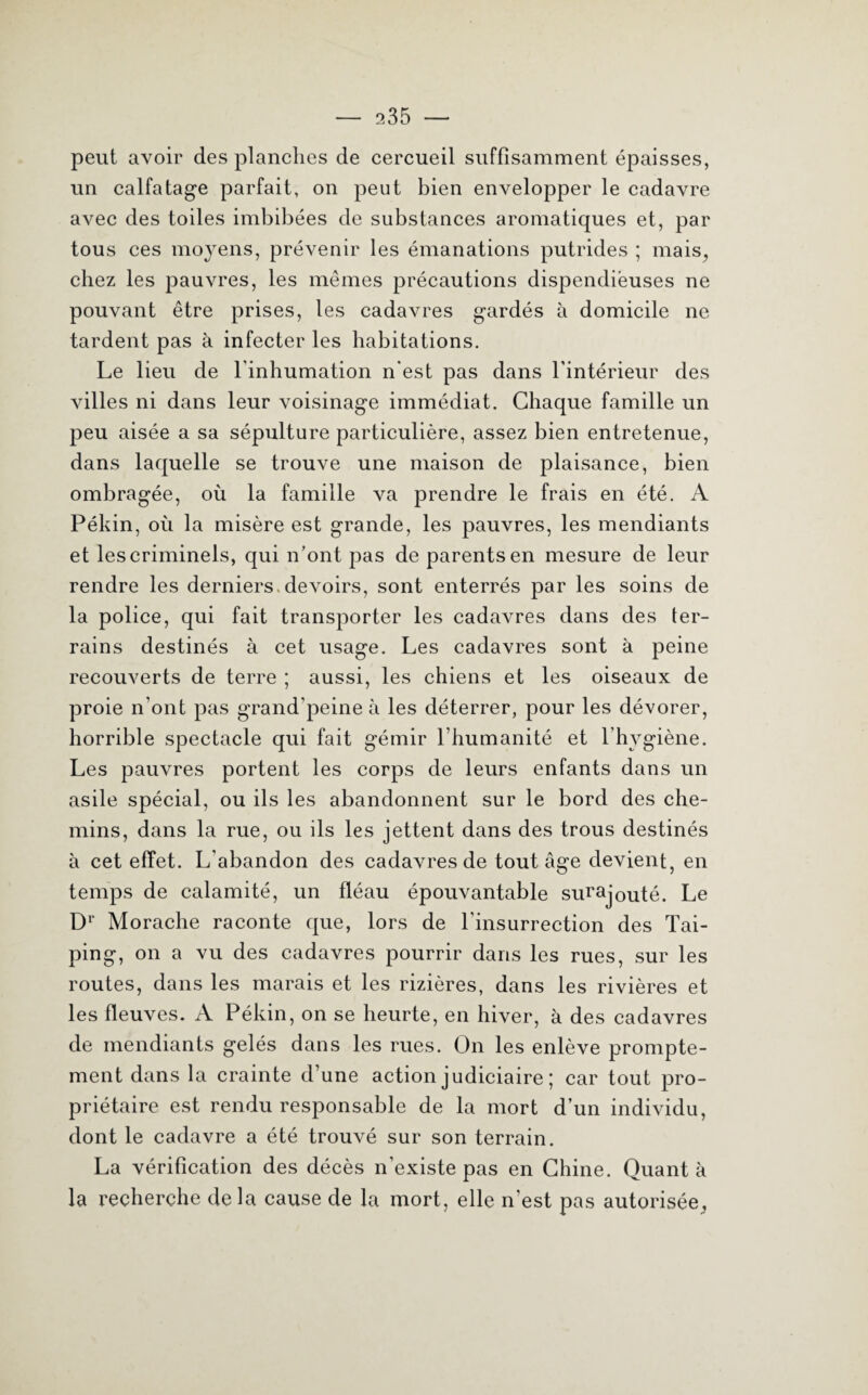 peut avoir des planches de cercueil suffisamment épaisses, un calfatage parfait, on peut bien envelopper le cadavre avec des toiles imbibées de substances aromatiques et, par tous ces moyens, prévenir les émanations putrides ; mais, chez les pauvres, les mêmes précautions dispendieuses ne pouvant être prises, les cadavres gardés à domicile ne tardent pas à infecter les habitations. Le lieu de l'inhumation n'est pas dans l'intérieur des villes ni dans leur voisinage immédiat. Chaque famille un peu aisée a sa sépulture particulière, assez bien entretenue, dans laquelle se trouve une maison de plaisance, bien ombragée, où la famille va prendre le frais en été. A Pékin, où la misère est grande, les pauvres, les mendiants et les criminels, qui n’ont pas de parents en mesure de leur rendre les derniers, devoirs, sont enterrés par les soins de la police, qui fait transporter les cadavres dans des ter¬ rains destinés à cet usage. Les cadavres sont à peine recouverts de terre ; aussi, les chiens et les oiseaux de proie n’ont pas grand’peine à les déterrer, pour les dévorer, horrible spectacle qui fait gémir l’humanité et l’hygiène. Les pauvres portent les corps de leurs enfants dans un asile spécial, ou ils les abandonnent sur le bord des che¬ mins, dans la rue, ou ils les jettent dans des trous destinés à cet effet. L'abandon des cadavres de tout âge devient, en temps de calamité, un fléau épouvantable surajouté. Le Dr Morache raconte que, lors de l'insurrection des Tai- ping, on a vu des cadavres pourrir dans les rues, sur les routes, dans les marais et les rizières, dans les rivières et les fleuves. A Pékin, on se heurte, en hiver, à des cadavres de mendiants gelés dans les rues. On les enlève prompte¬ ment dans la crainte d’une action judiciaire ; car tout pro¬ priétaire est rendu responsable de la mort d’un individu, dont le cadavre a été trouvé sur son terrain. La vérification des décès n'existe pas en Chine. Quant à la recherche delà cause de la mort, elle n’est pas autorisée,