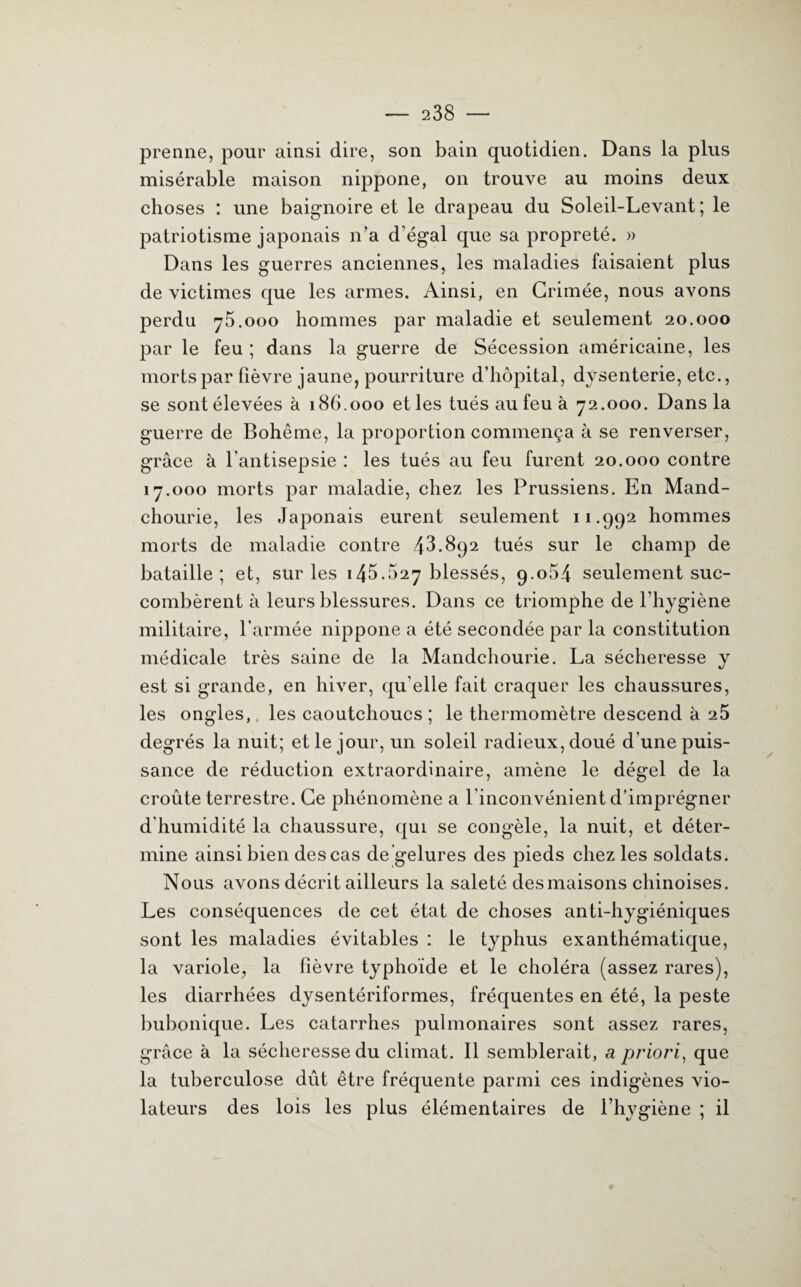 prenne, pour ainsi dire, son bain quotidien. Dans la plus misérable maison nippone, on trouve au moins deux choses : une baignoire et le drapeau du Soleil-Levant ; le patriotisme japonais n’a d’égal que sa propreté. » Dans les guerres anciennes, les maladies faisaient plus de victimes que les armes. Ainsi, en Grimée, nous avons perdu 75.000 hommes par maladie et seulement 20.000 par le feu ; dans la guerre de Sécession américaine, les morts par fièvre jaune, pourriture d’hôpital, dysenterie, etc., se sont élevées à 186.000 et les tués au feu à 72.000. Dans la guerre de Bohême, la proportion commença à se renverser, grâce à l'antisepsie : les tués au feu furent 20.000 contre 17.000 morts par maladie, chez les Prussiens. En Mand¬ chourie, les Japonais eurent seulement 11.992 hommes morts de maladie contre 43.892 tués sur le champ de bataille; et, sur les 145.627 blessés, 9.064 seulement suc¬ combèrent à leurs blessures. Dans ce triomphe de l’hygiène militaire, l’armée nippone a été secondée par la constitution médicale très saine de la Mandchourie. La sécheresse y est si grande, en hiver, qu elle fait craquer les chaussures, les ongles,, les caoutchoucs ; le thermomètre descend à 25 degrés la nuit; et le jour, un soleil radieux, doué d’une puis¬ sance de réduction extraordinaire, amène le dégel de la croûte terrestre. Ce phénomène a l’inconvénient d’imprégner d'humidité la chaussure, qui se congèle, la nuit, et déter¬ mine ainsi bien des cas de gelures des pieds chez les soldats. Nous avons décrit ailleurs la saleté des maisons chinoises. Les conséquences de cet état de choses anti-hygiéniques sont les maladies évitables : le typhus exanthématique, la variole, la fièvre typhoïde et le choléra (assez rares), les diarrhées dysentériformes, fréquentes en été, la peste bubonique. Les catarrhes pulmonaires sont assez rares, grâce à la sécheresse du climat. 11 semblerait, a priori, que la tuberculose dût être fréquente parmi ces indigènes vio¬ lateurs des lois les plus élémentaires de l’hygiène ; il