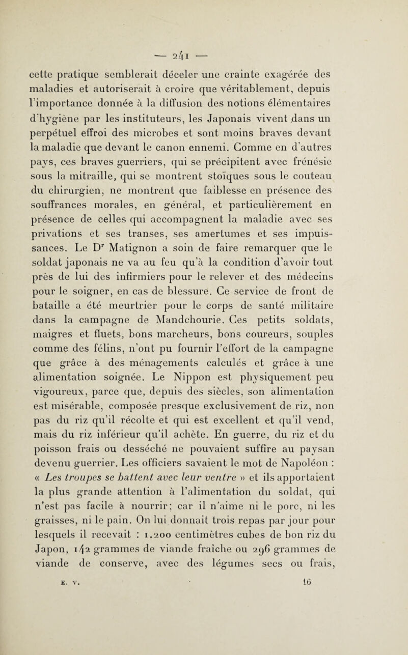 — 2 /| I - cette pratique semblerait déceler une crainte exagérée des maladies et autoriserait à croire que véritablement, depuis l’importance donnée à la diffusion des notions élémentaires d’hygiène par les instituteurs, les Japonais vivent dans un perpétuel effroi des microbes et sont moins braves devant la maladie que devant le canon ennemi. Gomme en d'autres pays, ces braves guerriers, qui se précipitent avec frénésie sous la mitraille, qui se montrent stoïques sous le couteau du chirurgien, ne montrent que faiblesse en présence des souffrances morales, en général, et particulièrement en présence de celles qui accompagnent la maladie avec ses privations et ses transes, ses amertumes et ses impuis¬ sances. Le Dr Matignon a soin de faire remarquer que le soldat japonais ne va au feu qu’à la condition d’avoir tout près de lui des infirmiers pour le relever et des médecins pour le soigner, en cas de blessure. Ce service de front de bataille a été meurtrier pour le corps de santé militaire dans la campagne de Mandchourie. Ces petits soldats, maigres et fluets, bons marcheurs, bons coureurs, souples comme des félins, n’ont pu fournir l'effort de la campagne que grâce à des ménagements calculés et grâce à une alimentation soignée. Le Nippon est physiquement peu vigoureux, parce que, depuis des siècles, son alimentation est misérable, composée presque exclusivement de riz, non pas du riz qu’il récolte et qui est excellent et qu’il vend, mais du riz inférieur qu’il achète. En guerre, du riz et du poisson frais ou desséché ne pouvaient suffire au paysan devenu guerrier. Les officiers savaient le mot de Napoléon : « Les troupes se battent avec leur ventre » et ils apportaient la plus grande attention à l’alimentation du soldat, qui n’est pas facile à nourrir; car il n’aime ni le porc, ni les graisses, ni le pain. On lui donnait trois repas par jour pour lesquels il recevait : 1.200 centimètres cubes de bon riz du Japon, 1 grammes de viande fraîche ou 296 grammes de viande de conserve, avec des légumes secs ou frais,