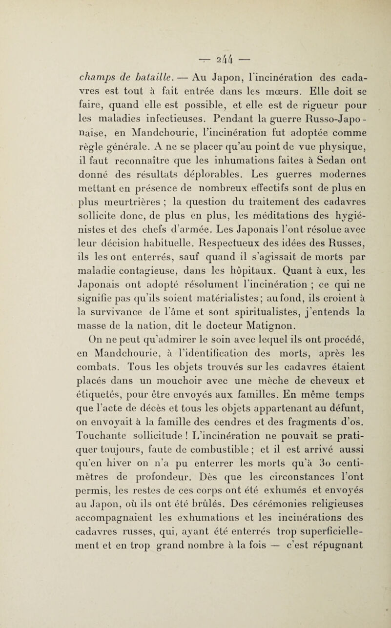 champs de bataille. — Au Japon, l'incinération des cada¬ vres est tout à fait entrée dans les mœurs. Elle doit se faire, quand elle est possible, et elle est de rigueur pour les maladies infectieuses. Pendant la guerre Russo-Japo- naise, en Mandchourie, rincinération fut adoptée comme règle générale. A ne se placer qu’au point de vue physique, il faut reconnaître que les inhumations faites à Sedan ont donné des résultats déplorables. Les guerres modernes mettant en présence de nombreux effectifs sont de plus en plus meurtrières ; la question du traitement des cadavres sollicite donc, de plus en plus, les méditations des hygié¬ nistes et des chefs d’armée. Les Japonais l’ont résolue avec leur décision habituelle. Respectueux des idées des Russes, ils les ont enterrés, sauf quand il s’agissait de morts par maladie contagieuse, dans les hôpitaux. Quant à eux, les Japonais ont adopté résolument l'incinération ; ce qui ne signifie pas qu’ils soient matérialistes; au fond, ils croient à la survivance de l'âme et sont spiritualistes, j'entends la masse de la nation, dit le docteur Matignon. On ne peut qu’admirer le soin avec lequel ils ont procédé, en Mandchourie, à l’identification des morts, après les combats. Tous les objets trouvés sur les cadavres étaient placés dans un mouchoir avec une mèche de cheveux et étiquetés, pour être envoyés aux familles. En même temps que l’acte de décès et tous les objets appartenant au défunt, on envoyait à la famille des cendres et des fragments d’os. Touchante sollicitude ! L’incinération ne pouvait se prati¬ quer toujours, faute de combustible ; et il est arrivé aussi qu’en hiver on n'a pu enterrer les morts qu'à 3o centi¬ mètres de profondeur. Dès que les circonstances l’ont permis, les restes de ces corps ont été exhumés et envoyés au Japon, où ils ont été brûlés. Des cérémonies religieuses accompagnaient les exhumations et les incinérations des cadavres russes, qui, ayant été enterrés trop superficielle¬ ment et en trop grand nombre à la fois — c’est répugnant