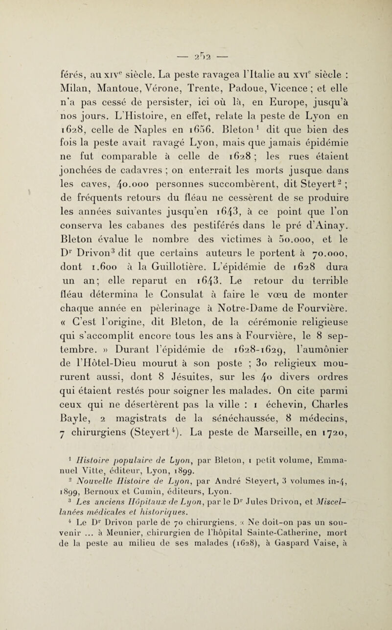 férés, au xive siècle. La peste ravagea l'Italie au xvie siècle : Milan, Mantoue, Vérone, Trente, Padoue, Vicence ; et elle n’a pas cessé de persister, ici où là, en Europe, jusqu’à nos jours. L Histoire, en effet, relate la peste de Lyon en 1628, celle de Naples en 1606. Bleton 1 dit que bien des fois la peste avait ravagé Lyon, mais que jamais épidémie ne fut comparable à celle de 1628 ; les rues étaient jonchées de cadavres ; on enterrait les morts jusque dans les caves, 40 000 personnes succombèrent, dit Steyert2 ; de fréquents retours du fléau ne cessèrent de se produire les années suivantes jusqu’en i643, à ce point que l’on conserva les cabanes des pestiférés dans le pré d'Ainay. Bleton évalue le nombre des victimes à 5o.ooo, et le Dr Drivon3 dit que certains auteurs le portent à 70.000, dont 1.600 à la Guillotière. L’épidémie de 1628 dura un an; elle reparut en i643. Le retour du terrible fléau détermina le Consulat à faire le vœu de monter chaque année en pèlerinage à Notre-Dame de Fourvière. « C’est l'origine, dit Bleton, de la cérémonie religieuse qui s’accomplit encore tous les ans à Fourvière, le 8 sep¬ tembre. » Durant l’épidémie de 1628-1629, l’aumônier de l’Hôtel-Dieu mourut à son poste ; 3o religieux mou¬ rurent aussi, dont 8 Jésuites, sur les 4° divers ordres qui étaient restés pour soigner les malades. On cite parmi ceux qui ne désertèrent pas la ville : 1 échevin, Charles Bayle, 2 magistrats de la sénéchaussée, 8 médecins, 7 chirurgiens (Steyert4). La peste de Marseille, en 1720, 1 Histoire populaire de Lyon, par Bleton, 1 petit volume, Emma¬ nuel Vitte, éditeur, Lyon, 1899. 2 Nouvelle Histoire de Lyon, par André Steyert, 8 volumes in-4, 1899, Bernoux et Cumin, éditeurs, Lyon. 3 Les anciens Hôpitaux de Lyon, par le D1’ Jules Drivon, et Miscel- lanées médicales et historiques. 4 Le Dr Drivon parle de 70 chirurgiens. .( Ne doit-on pas un sou¬ venir ... à Meunier, chirurgien de l’hôpital Sainte-Catherine, mort de la peste au milieu de ses malades (1628), à Gaspard Vaise, à