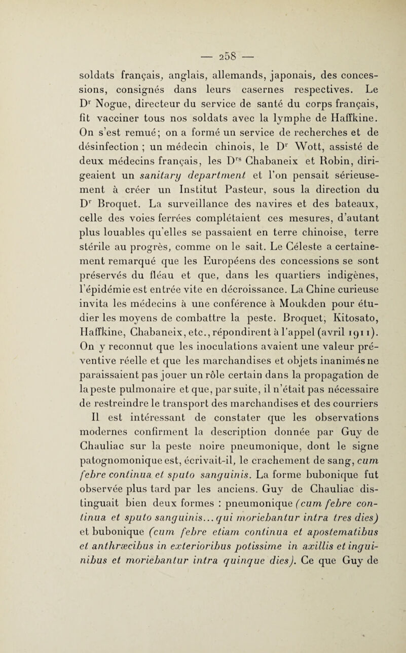 soldats français, anglais, allemands, japonais, des conces¬ sions, consignés dans leurs casernes respectives. Le Dr Nogue, directeur du service de santé du corps français, fit vacciner tous nos soldats avec la lymphe de Haffkine. On s’est remué; on a formé un service de recherches et de désinfection ; un médecin chinois, le Dr Wott, assisté de deux médecins français, les Drs Ghabaneix et Robin, diri¬ geaient un sanitary départaient et l’on pensait sérieuse¬ ment à créer un Institut Pasteur, sous la direction du Dr Broquet. La surveillance des navires et des bateaux, celle des voies ferrées complétaient ces mesures, d’autant plus louables qu elles se passaient en terre chinoise, terre stérile au progrès, comme on le sait. Le Céleste a certaine¬ ment remarqué que les Européens des concessions se sont préservés du fléau et que, dans les quartiers indigènes, l’épidémie est entrée vite en décroissance. La Chine curieuse invita les médecins h une conférence à Moukden pour étu¬ dier les moyens de combattre la peste. Broquet, Kitosato, Haffkine, Chabaneix, etc., répondirent à l’appel (avril 1911). On y reconnut que les inoculations avaient une valeur pré¬ ventive réelle et que les marchandises et objets inanimés ne paraissaient pas jouer un rôle certain dans la propagation de lapeste pulmonaire et que, par suite, il n’était pas nécessaire de restreindre le transport des marchandises et des courriers Il est intéressant de constater que les observations modernes confirment la description donnée par Guy de Chauliac sur la peste noire pneumonique, dont le signe patognomonique est, écrivait-il, le crachement de sang, cum fehre continua et sputo sanguinis. La forme bubonique fut observée plus tard par les anciens. Guy de Chauliac dis¬ tinguait bien deux formes : pneumonique (cum fehre con¬ tinua et sputo sanguinis... qui moriebantur intra très dies) et bubonique (cum fehre etiam continua et apostematibus et anthræeibus in exterioribus potissime in axillis etingui- nibus et moriebantur intra quinque dies J. Ce que Guy de