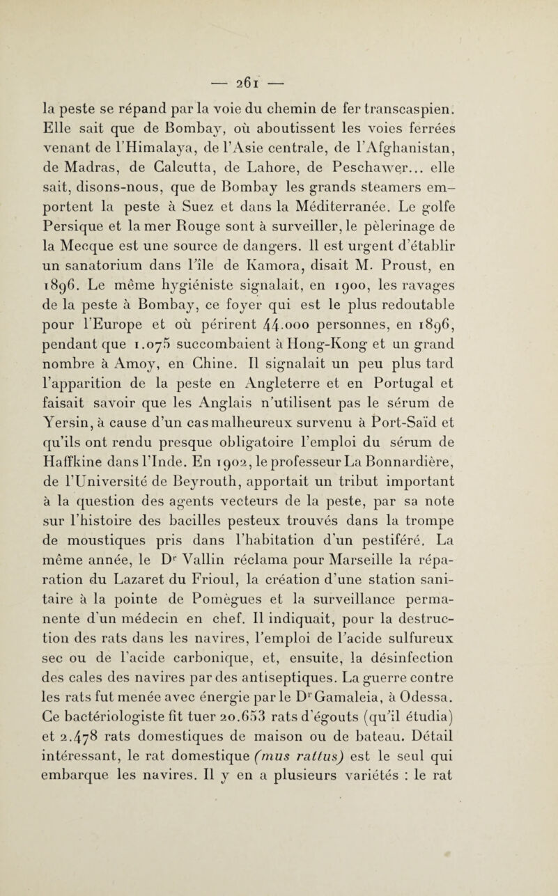 — 9.Ci — la peste se répand par la voie du chemin de fer transcaspien. Elle sait que de Bombay, où aboutissent les voies ferrées venant de lHimalaya, de l’Asie centrale, de l’Afghanistan, de Madras, de Calcutta, de Lahore, de Peschawer... elle sait, disons-nous, que de Bombay les grands steamers em¬ portent la peste à Suez et dans la Méditerranée. Le golfe Persique et la mer Rouge sont à surveiller, le pèlerinage de la Mecque est une source de dangers. 11 est urgent d’établir un sanatorium dans Pile de Kamora, disait M. Proust, en 1896. Le même hygiéniste signalait, en 1900, les ravages de la peste à Bombay, ce foyer qui est le plus redoutable pour l'Europe et où périrent 44 000 personnes, en 1896, pendant que 1.07.5 succombaient h Hong-Kong et un grand nombre à Amoy, en Chine. Il signalait un peu plus tard l’apparition de la peste en Angleterre et en Portugal et faisait savoir que les Anglais n’utilisent pas le sérum de Yersin, à cause d’un cas malheureux survenu à Port-Saïd et qu’ils ont rendu presque obligatoire l'emploi du sérum de Haffkine dans l’Inde. En 1902, le professeur La Bonnardière, de l'Université de Beyrouth, apportait un tribut important à la question des agents vecteurs de la peste, par sa note sur l’histoire des bacilles pesteux trouvés dans la trompe de moustiques pris dans l’habitation d'un pestiféré. La même année, le Dr Vallin réclama pour Marseille la répa¬ ration du Lazaret du Frioul, la création d'une station sani¬ taire à la pointe de Pomègues et la surveillance perma¬ nente d’un médecin en chef. Il indiquait, pour la destruc¬ tion des rats dans les navires, l’emploi de l’acide sulfureux sec ou de l'acide carbonique, et, ensuite, la désinfection des cales des navires par des antiseptiques. La guerre contre les rats fut menée avec énergie parle DrGamaleia, à Odessa. Ce bactériologiste fît tuer 20.653 rats d'égouts (qu’il étudia) et 2.478 rats domestiques de maison ou de bateau. Détail intéressant, le rat domestique (mus rattus) est le seul qui embarque les navires. Il y en a plusieurs variétés : le rat