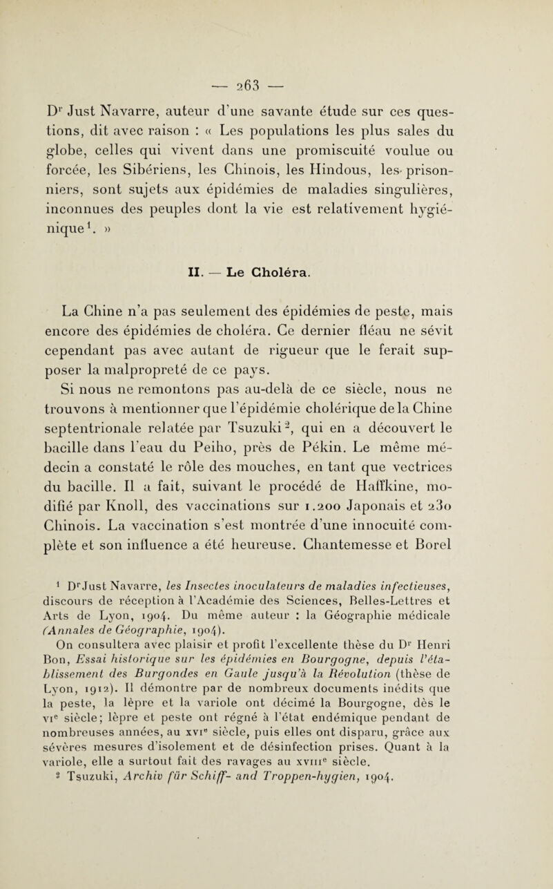 Dr Just Navarre, auteur cl'une savante étude sur ces ques¬ tions, dit avec raison : « Les populations les plus sales du globe, celles qui vivent dans une promiscuité voulue ou forcée, les Sibériens, les Chinois, les Hindous, les-prison¬ niers, sont sujets aux épidémies de maladies singulières, inconnues des peuples dont la vie est relativement hygié¬ nique1. » II. — Le Choléra. La Chine n’a pas seulement des épidémies de peste, mais encore des épidémies de choléra. Ce dernier fléau ne sévit cependant pas avec autant de rigueur que le ferait sup¬ poser la malpropreté de ce pays. Si nous ne remontons pas au-delà de ce siècle, nous ne trouvons à mentionner que l’épidémie cholérique de la Chine septentrionale relatée par Tsuzuki2, qui en a découvert le bacille dans l eau du Peiho, près de Pékin. Le même mé¬ decin a constaté le rôle des mouches, en tant que vectrices du bacille. Il a fait, suivant le procédé de Hafïkine, mo¬ difié par Knoll, des vaccinations sur 1.200 Japonais et 23o Chinois. La vaccination s’est montrée d’une innocuité com¬ plète et son influence a été heureuse. Chantemesse et Borel 1 DrJust Navarre, les Insectes inoculateurs de maladies infectieuses, discours de réception à l’Académie des Sciences, Belles-Lettres et Arts de Lyon, 1904. Du même auteur : la Géographie médicale (Annales de Géographie, 1904). On consultera avec plaisir et profit l’excellente thèse du D1' Henri Bon, Essai historique sur les épidémies en Bourgogne, depuis l'éta¬ blissement des Burgondes en Gaule jusqu’à la Bévolution (thèse de Lyon, 1912,). Il démontre par de nombreux documents inédits que la peste, la lèpre et la variole ont décimé la Bourgogne, dès le vie siècle; lèpre et peste ont régné à l’état endémique pendant de nombreuses années, au xvi” siècle, puis elles ont disparu, grâce aux sévères mesures d’isolement et de désinfection prises. Quant à la variole, elle a surtout fait des ravages au xvme siècle. 2 Tsuzuki, Archiv fur Schiff- and Troppen-hygien, 1904.