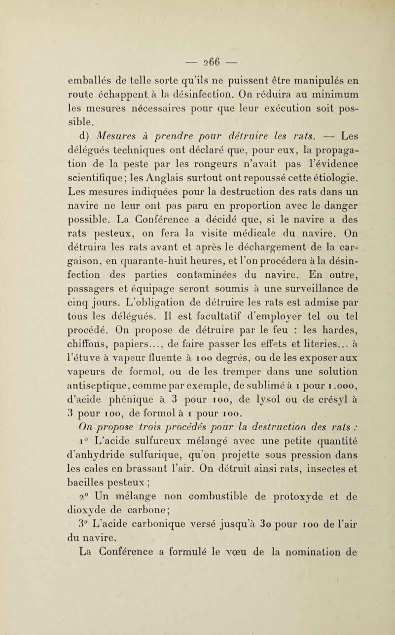 emballés de telle sorte qu’ils ne puissent être manipulés en route échappent à la désinfection. On réduira au minimum les mesures nécessaires pour que leur exécution soit pos¬ sible. d) Mesures à prendre pour détruire les rats. — Les délégués techniques ont déclaré que, pour eux, la propaga¬ tion de la peste par les rongeurs n’avait pas l’évidence scientifique ; les Anglais surtout ont repoussé cette étiologie. Les mesures indiquées pour la destruction des rats dans un navire ne leur ont pas paru en proportion avec le danger possible. La Conférence a décidé que, si le navire a des rats pesteux, on fera la visite médicale du navire. On détruira les rats avant et après le déchargement de la car¬ gaison, en quarante-huit heures, et l’on procédera à la désin¬ fection des parties contaminées du navire. En outre, passagers et équipage seront soumis à une surveillance de cinq jours. L’obligation de détruire les rats est admise par tous les délégués. Il est facultatif d’employer tel ou tel procédé. On propose de détruire par le feu : les hardes, chiffons, papiers..., de faire passer les effets et literies... à l’étuve à vapeur fluente à ioo degrés, ou de les exposer aux vapeurs de formol, ou de les tremper dans une solution antiseptique, comme par exemple, de sublimé à i pour i .000, d’acide phénique à 3 pour 100, de lysol ou de crésyl à 3 pour 100, de formol à 1 pour 100. On propose trois procédés pour la destruction des rats : i° L'acide sulfureux mélangé avec une petite quantité d’anhydride sulfurique, qu’on projette sous pression dans les cales en brassant l’air. On détruit ainsi rats, insectes et bacilles pesteux ; 20 Un mélange non combustible de protoxyde et de dioxyde de carbone; 3° L’acide carbonique versé jusqu’à 3o pour 100 de l’air du navire. La Conférence a formulé le vçeu de la nomination de