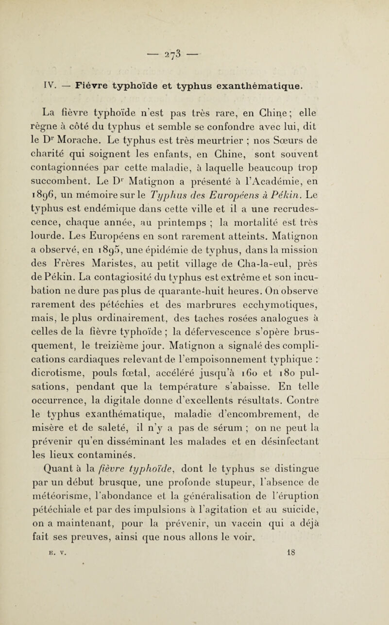 IV. — Fièvre typhoïde et typhus exanthématique. La fièvre typhoïde n’est pas très rare, en Chine; elle règne à côté du typhus et semble se confondre avec lui, dit le Dr Morache. Le typhus est très meurtrier ; nos Sœurs de charité qui soignent les enfants, en Chine, sont souvent contagionnées par cette maladie, à laquelle beaucoup trop succombent. Le D1 Matignon a présenté à l’Académie, en 1896, un mémoire sur le Typhus des Européens à Pékin. Le typhus est endémique dans cette ville et il a une recrudes¬ cence, chaque année, au printemps ; la mortalité est très lourde. Les Européens en sont rarement atteints. Matignon a observé, en 1895, une épidémie de typhus, dans la mission des Frères Maristes, au petit village de Cha-la-eul, près de Pékin. La contagiosité du typhus est extrême et son incu¬ bation ne dure pas plus de quarante-huit heures. On observe rarement des pétéchies et des marbrures ecchymotiques, mais, le plus ordinairement, des taches rosées analogues à celles de la fièvre typhoïde ; la défervescence s’opère brus¬ quement, le treizième jour. Matignon a signalé des compli¬ cations cardiaques relevant de l’empoisonnement typhique : dicrotisme, pouls fœtal, accéléré jusqu’à 160 et 180 pul¬ sations, pendant que la température s’abaisse. En telle occurrence, la digitale donne d’excellents résultats. Contre le typhus exanthématique, maladie d’encombrement, de misère et de saleté, il n'y a pas de sérum ; on ne peut la prévenir qu’en disséminant les malades et en désinfectant les lieux contaminés. Quant à la fièvre typhoïde, dont le typhus se distingue par un début brusque, une profonde stupeur, l’absence de météorisme, l'abondance et la généralisation de l’éruption pétéchiale et par des impulsions à l’agitation et au suicide, on a maintenant, pour la prévenir, un vaccin qui a déjà fait ses preuves, ainsi que nous allons le voir. E. V. 18