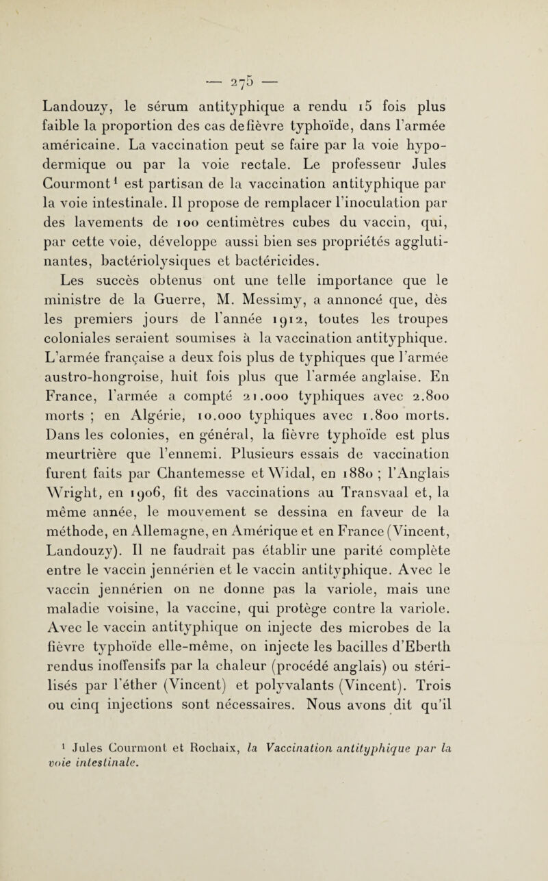 Landouzy, le sérum antityphique a rendu i5 fois plus faible la proportion des cas de fièvre typhoïde, dans l’armée américaine. La vaccination peut se faire par la voie hypo¬ dermique ou par la voie rectale. Le professeur Jules Courmont1 est partisan de la vaccination antityphique par la voie intestinale. 11 propose de remplacer l’inoculation par des lavements de 100 centimètres cubes du vaccin, qui, par cette voie, développe aussi bien ses propriétés aggluti¬ nantes, bactériolysiques et bactéricides. Les succès obtenus ont une telle importance que le ministre de la Guerre, M. Messimy, a annoncé que, dès les premiers jours de l'année 1912, toutes les troupes coloniales seraient soumises à la vaccination antityphique. L’armée française a deux fois plus de typhiques que l’armée austro-hongroise, huit fois plus que l'armée anglaise. En France, l’armée a compté 21.000 typhiques avec 2.800 morts ; en Algérie, 10.000 typhiques avec 1.800 morts. Dans les colonies, en général, la fièvre typhoïde est plus meurtrière que l’ennemi. Plusieurs essais de vaccination furent faits par Chantemesse etWidal, en 1880 ; l’Anglais Wright, en 1906, fit des vaccinations au Transvaal et, la même année, le mouvement se dessina en faveur de la méthode, en Allemagne, en Amérique et en France (Vincent, Landouzy). Il ne faudrait pas établir une parité complète entre le vaccin jennérien et le vaccin antityphique. Avec le vaccin jennérien on ne donne pas la variole, mais une maladie voisine, la vaccine, qui protège contre la variole. Avec le vaccin antityphique on injecte des microbes de la fièvre typhoïde elle-même, on injecte les bacilles d’Eberth rendus inoffensifs par la chaleur (procédé anglais) ou stéri¬ lisés par l’éther (Vincent) et polyvalants (Vincent). Trois ou cinq injections sont nécessaires. Nous avons dit qu’il 1 Jules Courmont et Rochaix, la Vaccination antityphique par la voie intestinale.