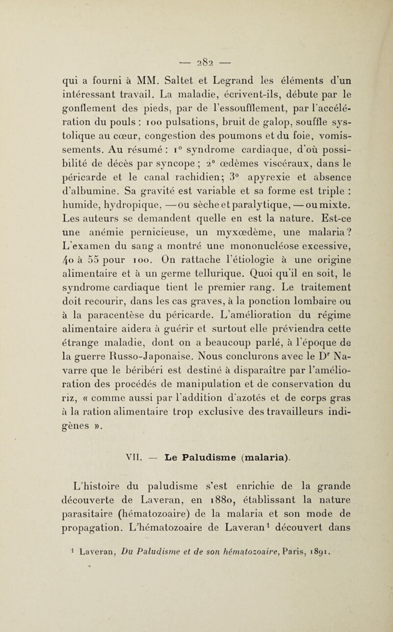 qui a fourni à MM. Saltet et Legrand les éléments d’un intéressant travail. La maladie, écrivent-ils, débute par le gonflement des pieds, par de l’essoufflement, par l'accélé¬ ration du pouls : 100 pulsations, bruit de galop, souffle sys¬ tolique au cœur, congestion des poumons et du foie, vomis¬ sements. Au résumé: i° syndrome cardiaque, d’où possi¬ bilité de décès par syncope ; 20 œdèmes viscéraux, dans le péricarde et le canal rachidien ; 3° apyrexie et absence d’albumine. Sa gravité est variable et sa forme est triple : humide, hydropique, —ou sèche et paralytique, — oumixte. Les auteurs se demandent quelle en est la nature. Est-ce une anémie pernicieuse, un myxœdème, une malaria? L’examen du sang a montré une mononucléose excessive, 4o à 55 pour 100. On rattache l’étiologie à une origine alimentaire et à un germe tellurique. Quoi qu’il en soit, le syndrome cardiaque tient le premier rang. Le traitement doit recourir, dans les cas graves, à la ponction lombaire ou à la paracentèse du péricarde. L’amélioration du régime alimentaire aidera à guérir et surtout elle préviendra cette étrange maladie, dont on a beaucoup parlé, à l’époque de la guerre Russo-Japonaise. Nous conclurons avec le Dr Na¬ varre que le béribéri est destiné à disparaître par l’amélio¬ ration des procédés de manipulation et de conservation du riz, « comme aussi par l'addition d'azotés et de corps gras à la ration alimentaire trop exclusive des travailleurs indi¬ gènes ». VII. — Le Paludisme (malaria). L’histoire du paludisme s’est enrichie de la grande découverte de Laveran, en 1880, établissant la nature parasitaire (hématozoaire) de la malaria et son mode de propagation. Ldiématozoaire de Laveran1 découvert dans 1 Laveran, Du Paludisme et de son hématozoaire, Paris, 1891,