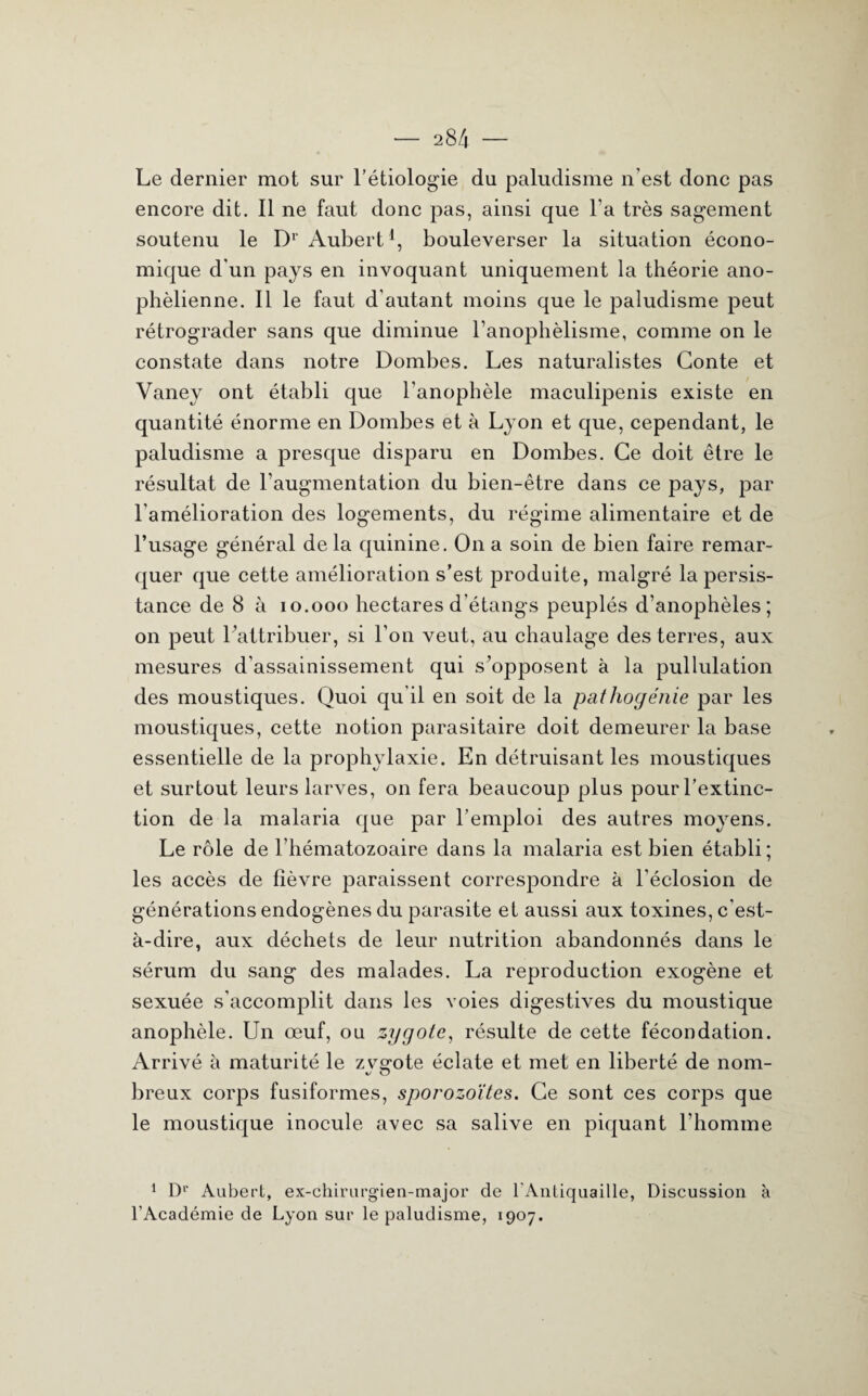 — 28/4 — Le dernier mot sur l’étiologie du paludisme n’est donc pas encore dit. Il ne faut donc pas, ainsi que l a très sagement soutenu le Dr Aubert1, bouleverser la situation écono¬ mique d'un pays en invoquant uniquement la théorie ano- phèlienne. Il le faut d'autant moins que le paludisme peut rétrograder sans que diminue l’anophèlisme, comme on le constate dans notre Dombes. Les naturalistes Conte et Vaney ont établi que l'anophèle maculipenis existe en quantité énorme en Dombes et à Lyon et que, cependant, le paludisme a presque disparu en Dombes. Ce doit être le résultat de l’augmentation du bien-être dans ce pays, par l'amélioration des logements, du régime alimentaire et de l’usage général de la quinine. On a soin de bien faire remar¬ quer que cette amélioration s’est produite, malgré la persis¬ tance de 8 à 10.000 hectares d'étangs peuplés d’anophèles; on peut l'attribuer, si l’on veut, au chaulage des terres, aux mesures d’assainissement qui s’opposent à la pullulation des moustiques. Quoi qu’il en soit de la pathogénie par les moustiques, cette notion parasitaire doit demeurer la base essentielle de la prophylaxie. En détruisant les moustiques et surtout leurs larves, on fera beaucoup plus pour l’extinc¬ tion de la malaria que par l’emploi des autres moyens. Le rôle de l’hématozoaire dans la malaria est bien établi; les accès de fièvre paraissent correspondre à l’éclosion de générations endogènes du parasite et aussi aux toxines, c'est- à-dire, aux déchets de leur nutrition abandonnés dans le sérum du sang des malades. La reproduction exogène et sexuée s'accomplit dans les voies digestives du moustique anophèle. Un œuf, ou zygote, résulte de cette fécondation. Arrivé à maturité le zvsmte éclate et met en liberté de nom- O breux corps fusiformes, sporozoïtes. Ce sont ces corps que le moustique inocule avec sa salive en piquant l'homme 1 Dp Aubert, ex-chirurgien-major de l'Antiquaille, Discussion à