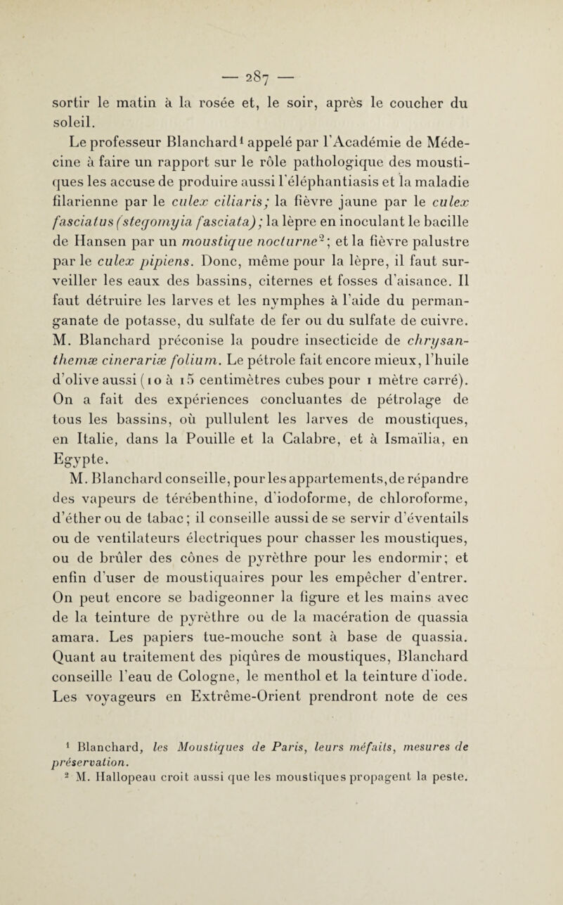 sortir le matin à la rosée et, le soir, après le coucher du soleil. Le professeur Blanchard1 appelé par l’Académie de Méde¬ cine à faire un rapport sur le rôle pathologique des mousti¬ ques les accuse de produire aussi l'éléphantiasis et la maladie filarienne par le culex ciliaris; la fièvre jaune par le culex fasciatus (steqomyia fasciata); la lèpre en inoculant le bacille de Hansen par un moustique nocturne2; et la fièvre palustre par le culex pipiens. Donc, même pour la lèpre, il faut sur¬ veiller les eaux des bassins, citernes et fosses d’aisance. Il faut détruire les larves et les nymphes à l’aide du perman¬ ganate de potasse, du sulfate de fer ou du sulfate de cuivre. M. Blanchard préconise la poudre insecticide de chrysan- themæ cinerariæ folium. Le pétrole fait encore mieux, l’huile d olive aussi ( 1 o à i5 centimètres cubes pour 1 mètre carré). On a fait des expériences concluantes de pétrolage de tous les bassins, où pullulent les larves de moustiques, en Italie, dans la Pouille et la Calabre, et à Ismaïlia, en Egypte. M. Blanchard conseille, pour les appartements,de répandre des vapeurs de térébenthine, d'iodoforme, de chloroforme, d’éther ou de tabac; il conseille aussi de se servir d’éventails ou de ventilateurs électriques pour chasser les moustiques, ou de brûler des cônes de pyrèthre pour les endormir; et enfin d’user de moustiquaires pour les empêcher d’entrer. On peut encore se badigeonner la figure et les mains avec de la teinture de pyrèthre ou de la macération de quassia amara. Les papiers tue-mouche sont à base de quassia. Quant au traitement des piqûres de moustiques, Blanchard conseille l'eau de Cologne, le menthol et la teinture d'iode. Les voyageurs en Extrême-Orient prendront note de ces 1 Blanchard, les Moustiques de Paris, leurs méfaits, mesures de préservation. 2 M. Hallopeau croit aussi que les moustiques propagent la peste.