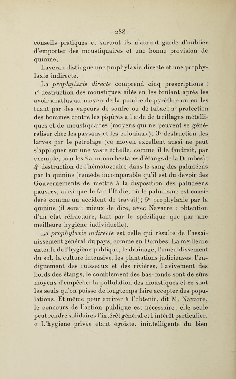 conseils pratiques et surtout ils n'auront garde d’oublier d’emporter des moustiquaires et une bonne provision de quinine. Laveran distingue une prophylaxie directe et une prophy¬ laxie indirecte. La prophylaxie directe comprend cinq prescriptions : i° destruction des moustiques ailés en les brûlant après les avoir abattus au moyen de la poudre de pyrèthre ou en les tuant par des vapeurs de soufre ou de tabac ; 2° protection des hommes contre les piqûres à l’aide de treillages métalli¬ ques et de moustiquaires (moyens qui ne peuvent se géné¬ raliser chez les paysans et les coloniaux) ; 3° destruction des larves par le pétrolage (ce moyen excellent aussi ne peut s’appliquer sur une vaste échelle, comme il le faudrait, par exemple, pour les 8 à 10.000 hectares d’étangs de la Dombes) ; 4° destruction de l ’hématozoaire dans le sang des paludéens par la quinine (remède incomparable qu’il est du devoir des Gouvernements de mettre à la disposition des paludéens pauvres, ainsi que le fait l’Italie, où le paludisme est consi¬ déré comme un accident de travail); 5° prophylaxie par la quinine (il serait mieux de dire, avec Navarre : obtention d’un état réfractaire, tant par le spécifique que par une meilleure hygiène individuelle). La prophylaxie indirecte est celle qui résulte de l’assai¬ nissement général du pays, comme en Dombes. La meilleure entente de l’hygiène publique, le drainage, l’ameublissement du sol, la culture intensive, les plantations judicieuses, l’en- diguement des ruisseaux et des rivières, l’avivement des bords des étangs, le comblement des bas-fonds sont de sûrs moyens d'empêcher la pullulation des moustiques et ce sont les seuls qu’on puisse de longtemps faire accepter des popu¬ lations. Et même pour arriver à l’obtenir, dit M. Navarre, le concours de Faction publique est nécessaire; elle seule peut rendre solidaires l’intérêt général et l’intérêt particulier. « L’hygiène privée étant égoïste, inintelligente du bien