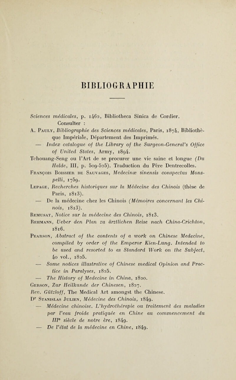 BIBLIOGRAPHIE Sciences médicales, p. 1462, Bibliotlieca Sinica de Cordier. Consulter : A. Pauly, Bibliographie des Sciences médicales, Paris, 1874, Bibliothè¬ que Impériale, Département des Imprimés. — Index catalogue of the Library 0/ the Surgeon-GeneraVs Office of United States, Army, i8g4. Tohouang-Seng ou l’Art de se procurer une vie saine et longue (Du Halde, III, p. 5og-525). Traduction du Père Dentrecolles. François Boissier de Sauvages, Medecinæ sinensis conspectus Mons- pelli, 1759. Lepage, Recherches historiques sur la Médecine des Chinois (thèse de Paris, i8i3). — De la médecine chez les Chinois (Mémoires concernant les Chi¬ nois, i8i3). Remusat, Notice sur la médecine des Chinois, i8i3. Rehmann, Ueber den Plan zu drztlichen Reise nach China-Crichton, 1816. Pearson, Abstract of the contents of a work on Chinese Medecine, compiled by order of the Emperor Kien-Lung. Intended to be used and resortedto as Standard Work on the Subject, 4o vol., 1825. — Some notices illustrative of Chinese medical Opinion and Prac¬ tice in Paralyses, 1825. — The History of Medecine in China, 1820. Gerson, Zur Ileilkunde der Chinesen, 1827. Rev. Gützloff, The Medical Art amongst the Chinese. Dr Stanislas Julien, Médecine des Chinois, 1849. — Médecine chinoise. L’hydrothérapie ou traitement des maladies par Veau froide pratiquée en Chine au commencement du IIIe siècle de notre ère, i84g. — De l’état de la médecine en Chine, 1849.