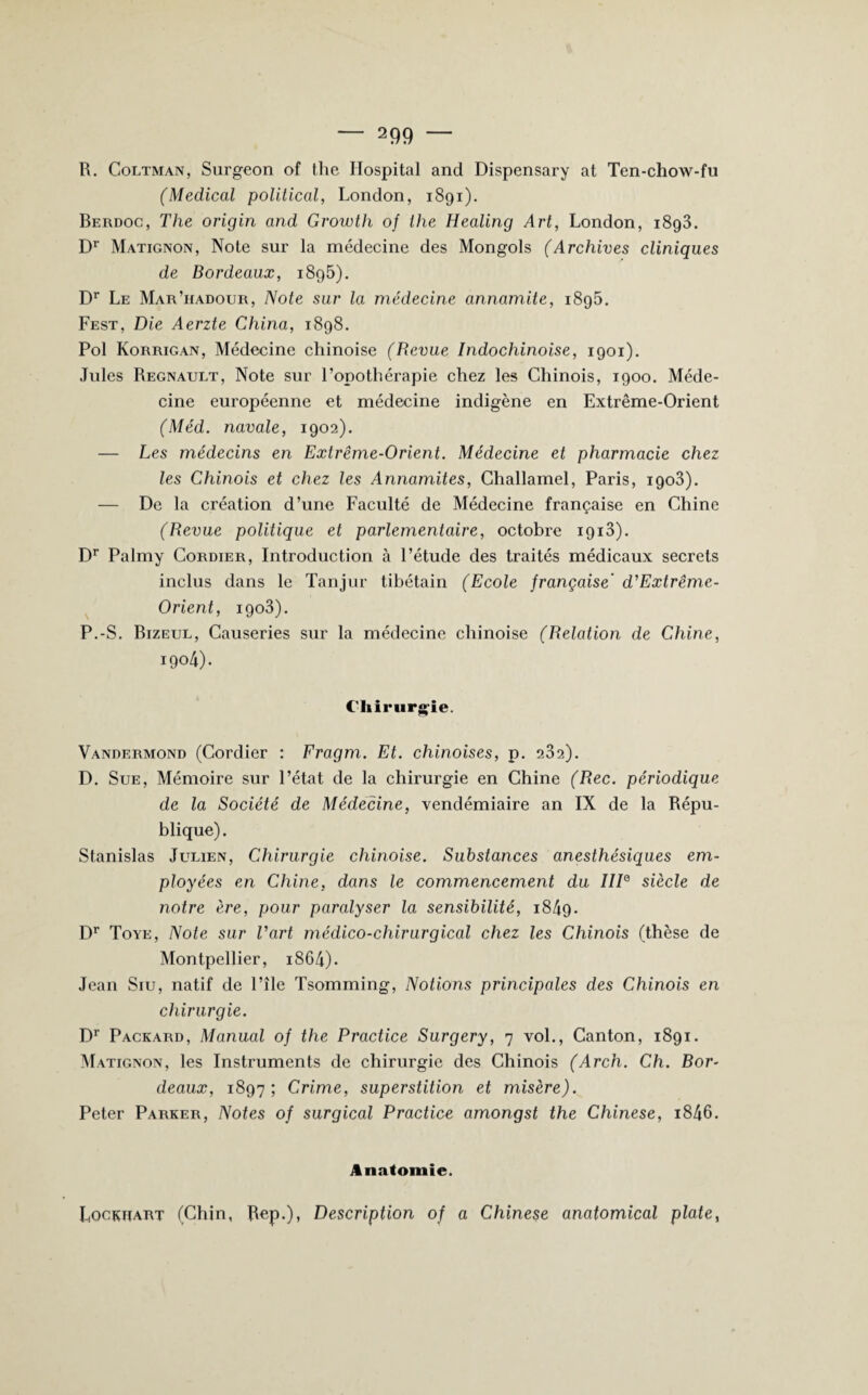 R. Coltman, Surgeon of the Hospital and Dispensary at Ten-chow-fu (Medical political, London, 1891). Berdoc, The origin and Growth of the Healing Art, London, i8g3. Dr Matignon, Note sur la médecine des Mongols (Archives cliniques de Bordeaux, i8g5). Dr Le Mar’iiadour, Note sur la médecine annamite, 1895. Fest, Die Aerzte China, 1898. Pol Korrigan, Médecine chinoise (Revue Indochinoise, 1901). Jules Régnault, Note sur l’opothérapie chez les Chinois, 1900. Méde¬ cine européenne et médecine indigène en Extrême-Orient (Méd. navale, 1902). — Les médecins en Extrême-Orient. Médecine et pharmacie chez les Chinois et chez les Annamites, Challamel, Paris, 1903). — De la création d’une Faculté de Médecine française en Chine (Revue politique et parlementaire, octobre 1913). Dr Palmy Cordier, Introduction à l’étude des traités médicaux secrets inclus dans le Tanjur tibétain (Ecole française' d'Extrême- Orient, igo3). P.-S. Bizeul, Causeries sur la médecine chinoise (Relation de Chine, 1904). Chirurgie. Vandermond (Cordier : Fragm. Et. chinoises, p. 232). D. Sue, Mémoire sur l’état de la chirurgie en Chine (Rec. périodique de la Société de Médecine, vendémiaire an IX de la Répu¬ blique). Stanislas Julien, Chirurgie chinoise. Substances anesthésiques em¬ ployées en Chine, dans le commencement du IIIe siècle de notre ère, pour paralyser la sensibilité, 1849. Dr Toye, Note sur l'art médico-chirurgical chez les Chinois (thèse de Montpellier, i864). Jean Siu, natif de l’île Tsomming, Notions principales des Chinois en chirurgie. Dr Packard, Manual of the Practice Surgery, 7 vol., Canton, 1891. Matignon, les Instruments de chirurgie des Chinois (Arch. Ch. Bor¬ deaux, 1897; Crime, superstition et misère). Peter Parker, Notes of surgical Practice amongst the Chinese, i846. Anatomie. Lockuart (Chin, Rep.), Description of a Chinese anatomical plate,