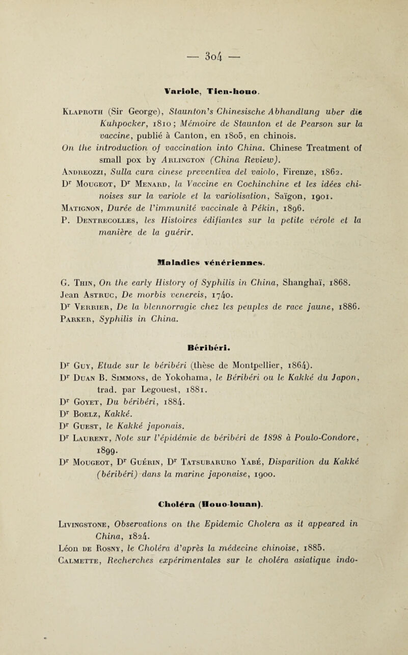 Variole, Tien-houo. Klaproth (Sir George), Staunton's Chinesische Abhandlung uber dit Kuhpocker, 1810 ; Mémoire de Staunton et de Pearson sur la vaccine, publié à Canton, en i8o5, en chinois. On the introduction of vaccination into China. Chinese Treatment of small pox by Arlington (China Review). Andreozzi, Sulla cura cinese preventiva del vaiolo, Firenze, 1862. Dr Mougeot, Dr Ménard, la Vaccine en Cochinchine et les idées chi¬ noises sur la variole et la variolisation, Saigon, 1901. Matignon, Durée de Vimmunité vaccinale à Pékin, 1896. P. Dentrecolles, les Histoires édifiantes sur la petite vérole et la manière de la guérir. Maladies vénériennes. G. Thin, On the early History of Syphilis in China, Shanghaï, 1868. Jean Astruc, De morbis venereis, 1740. Dr Verrier, De la blennorragie chez les peuples de race jaune, 1886. Parker, Syphilis in China. Béribéri. Dr Guy, Etude sur le béribéri (thèse de Montpellier, i864). Dr Duan B. Simmons, de Yokohama, le Béribéri ou le Kakké du Japon, trad. par Legouest, 1881. Dr Goyet, Du béribéri, i884. Dr Boelz, Kakké. Dr Guest, le Kakké japonais. Dr Laurent, Note sur l'épidémie de béribéri de 1898 à Poulo-Condore, 1899. Dr Mougeot, Dr Guérin, Dr Tatsubaruro Yabé, Disparition du Kakké (béribéri) dans la marine japonaise, 1900. Choléra (Houo-louan). Livingstone, Observations on the Epidémie Choiera as it appeared in China, 1824. Léon de Bosny, le Choléra d'après la médecine chinoise, i885. Calmette, Recherches expérimentales sur le choléra asiatique indo-