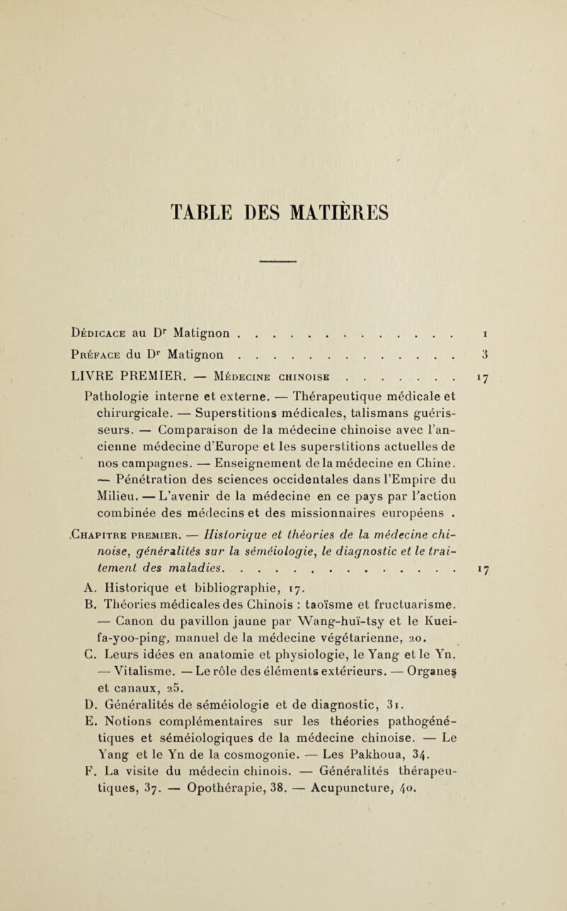 Dédicace au Dr Matignon. i Préface du Dr Matignon. 3 LIVRE PREMIER. — Médecine chinoise.17 Pathologie interne et externe. — Thérapeutique médicale et chirurgicale. — Superstitions médicales, talismans guéris¬ seurs. — Comparaison de la médecine chinoise avec l’an¬ cienne médecine d’Europe et les superstitions actuelles de nos campagnes. — Enseignement de la médecine en Chine. — Pénétration des sciences occidentales dans l’Empire du Milieu. — L’avenir de la médecine en ce pays par Paction combinée des médecins et des missionnaires européens . .Chapitre premier. — Historique et théories de la médecine chi¬ noise, généralités sur la séméiologie, le diagnostic et le trai¬ tement des maladies.17 A. Historique et bibliographie, 17. B. Théories médicales des Chinois : taoïsme et fructuarisme. — Canon du pavillon jaune par Wang-huï-tsy et le Kuei- fa-yoo-ping, manuel de la médecine végétarienne, 20. C. Leurs idées en anatomie et physiologie, le Yang et le Yn. — Vitalisme. — Le rôle des éléments extérieurs. — Organes» et canaux, 25. D. Généralités de séméiologie et de diagnostic, 3i. E. Notions complémentaires sur les théories pathogéné¬ tiques et séméiologiques de la médecine chinoise. — Le Yang et le Yn de la cosmogonie. — Les Pakhoua, 34. F. La visite du médecin chinois. — Généralités thérapeu¬ tiques, 37. — Opothérapie, 38. — Acupuncture, 4°*