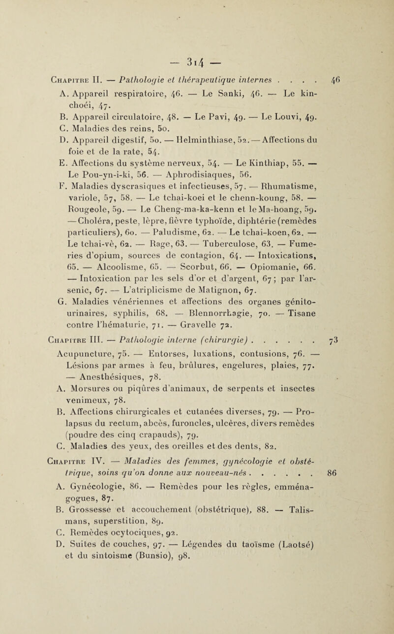 46 — 31 \ — Chapitre II. — Pathologie et thérapeutique internes .... A. Appareil respiratoire, 46. — Le Sanki, 46. — Le kin- choéi, 47* B. Appareil circulatoire, 48. — Le Pavi, 49- — Le Louvi, 49- C. Maladies des reins, 5o. D. Appareil digestif, 5o. — Helminthiase, 52.— Affections du foie et de la rate, 54. E. Affections du système nerveux, 54. — Le Kinthiap, 55. — Le Pou-yn-i-ki, 56. — Aphrodisiaques, 56. F. Maladies dvscrasiques et infectieuses, 57. — Rhumatisme, variole, 57, 58. — Le tchai-koei et le chenn-koung, 58. — Rougeole, 59. — Le Cheng-ma-ka-kenn et leMa-hoang, 5p. — Choléra, peste, lèpre, fièvre typhoïde, diphtérie (remèdes particuliers), 60. — Paludisme, 62. — Le tchai-koen, 62. — Le tcliai-vè, 62. — Rage, 63. — Tuberculose, 63. — Fume¬ ries d’opium, sources de contagion, 64. — Intoxications, 65. — Alcoolisme, 65. — Scorbut, 66. — Opiomanie, 66. — Intoxication par les sels d’or et d’argent, 67 ; par l’ar¬ senic, 67. — L’atriplicisme de Matignon, 67. G. Maladies vénériennes et affections des organes génito- urinaires, syphilis, 68. — Blennorrhagie, 70. — Tisane contre l’hématurie, 71. — Gravelle 72. Chapitre III. — Pathologie interne (chirurgie).73 Acupuncture, 75. — Entorses, luxations, contusions, 76. — Lésions par armes à feu, brûlures, engelures, plaies, 77. — Anesthésiques, 78. A. Morsures ou piqûres d’animaux, de serpents et insectes venimeux, 78. R. Affections chirurgicales et cutanées diverses, 79. — Pro¬ lapsus du rectum, abcès, furoncles, ulcères, divers remèdes (poudre des cinq crapauds), 79. C. Maladies des yeux, des oreilles et des dents, 82. Chapitre IV. — Maladies des femmes, gynécologie et obsté¬ trique, soins qu’on donne aux nouveau-nés.86 A. Gynécologie, 86. — Remèdes pour les règles, emména- gogues, 87. B. Grossesse et accouchement (obstétrique), 88. — Talis¬ mans, superstition, 89. C. Remèdes ocytociques, 92. D. Suites de couches, 97. — Légendes du taoïsme (Laotsé) et du sintoisme (Bunsio), 98.