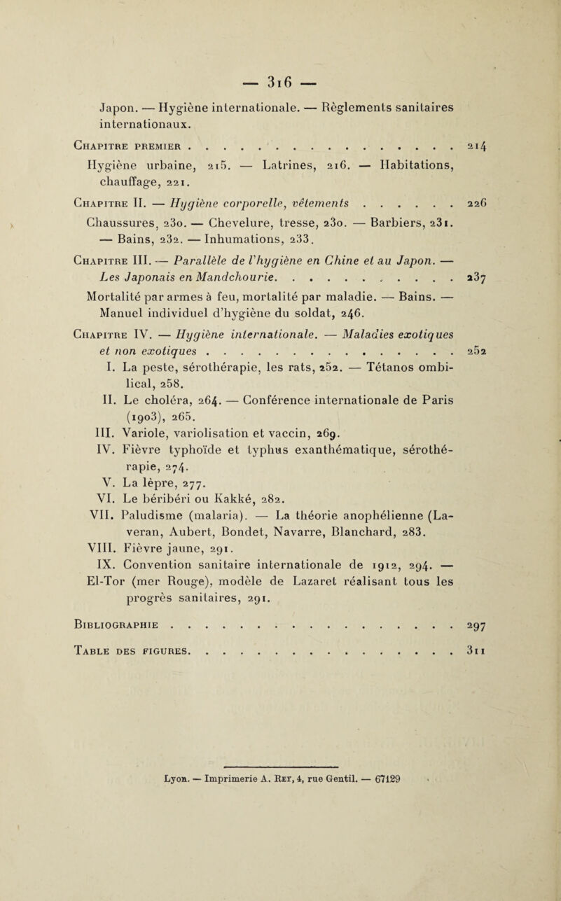 — 316 — Japon. — Hygiène internationale. — Règlements sanitaires internationaux. Chapitre premier.214 Hygiène urbaine, 2i5. — Latrines, 216. — Habitations, chauffage, 221. Chapitre II. — Hygiène corporelle, vêtements.226 Chaussures, 23o. — Chevelure, tresse, 23o. — Barbiers, 231. — Bains, 232. —Inhumations, 233. Chapitre III. — Parallèle de l'hygiène en Chine et au Japon. — Les Japonais en Mandchourie. a3y Mortalité par armes à feu, mortalité par maladie. — Bains. — Manuel individuel d’hygiène du soldat, 246. Chapitre IV. — Hygiène internationale. — Maladies exotiques et non exotiques.252 I. La peste, sérothérapie, les rats, a52. — Tétanos ombi¬ lical, 258. IL Le choléra, 264. — Conférence internationale de Paris (1903), 265. III. Variole, variolisation et vaccin, 269. IV. Fièvre typhoïde et typhus exanthématique, sérothé¬ rapie, 274. V. La lèpre, 277. VI. Le béribéri ou Kakké, 282. VIL Paludisme (malaria). — La théorie anophélienne (La- veran, Aubert, Bondet, Navarre, Blanchard, 283. VIII. Fièvre jaune, 291. IX. Convention sanitaire internationale de 1912, 294. — El-Tor (mer Rouge), modèle de Lazaret réalisant tous les progrès sanitaires, 291. Bibliographie.297 Table des figures.311