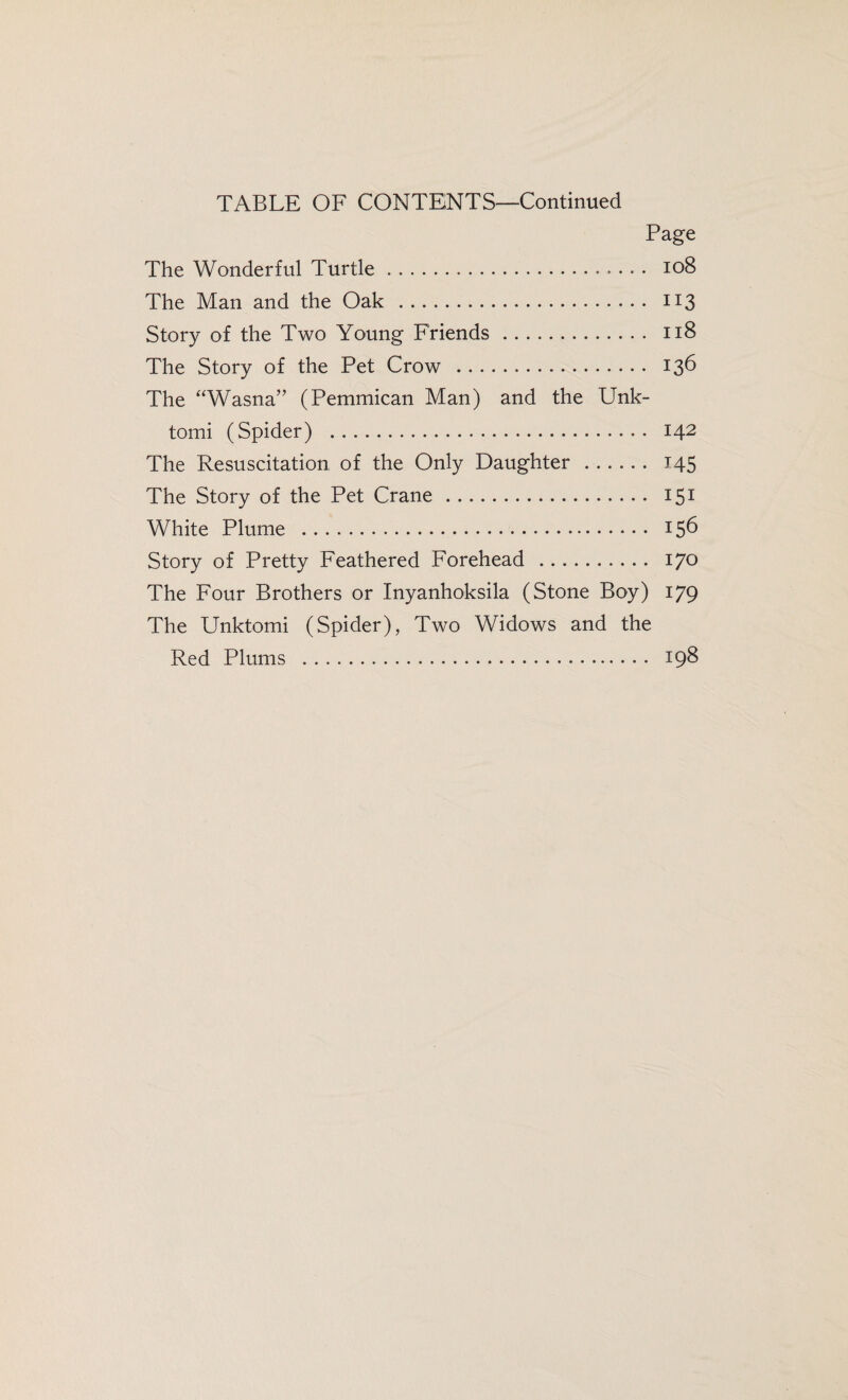 TABLE OF CONTENTS—Continued Page The Wonderful Turtle. 108 The Man and the Oak . 113 Story of the Two Young Friends. 118 The Story of the Pet Crow . 136 The “Wasna” (Pemmican Man) and the Unk- tomi (Spider) . 142 The Resuscitation of the Only Daughter. 145 The Story of the Pet Crane. 151 White Plume . 156 Story of Pretty Feathered Forehead . 170 The Four Brothers or Inyanhoksila (Stone Boy) 179 The Unktomi (Spider), Two Widows and the Red Plums . 198