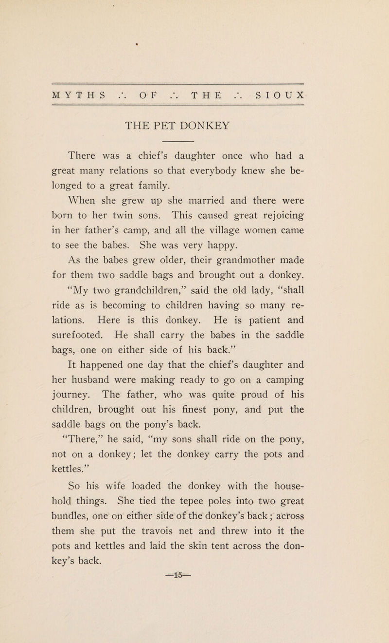 THE PET DONKEY There was a chief’s daughter once who had a great many relations so that everybody knew she be¬ longed to a great family. When she grew up she married and there were born to her twin sons. This caused great rejoicing in her father’s camp, and all the village women came to see the babes. She was very happy. As the babes grew older, their grandmother made for them two saddle bags and brought out a donkey. “My two grandchildren,” said the old lady, “shall ride as is becoming to children having so many re¬ lations. Here is this donkey. He is patient and surefooted. He shall carry the babes in the saddle bags, one on either side of his back.” It happened one day that the chief’s daughter and her husband were making ready to go on a camping journey. The father, who was quite proud of his children, brought out his finest pony, and put the saddle bags on the pony’s back. “There,” he said, “my sons shall ride on the pony, not on a donkey; let the donkey carry the pots and kettles.” So his wife loaded the donkey with the house¬ hold things. She tied the tepee poles into two great bundles, one on either side of the donkey’s back; across them she put the travois net and threw into it the pots and kettles and laid the skin tent across the don¬ key’s back. —15