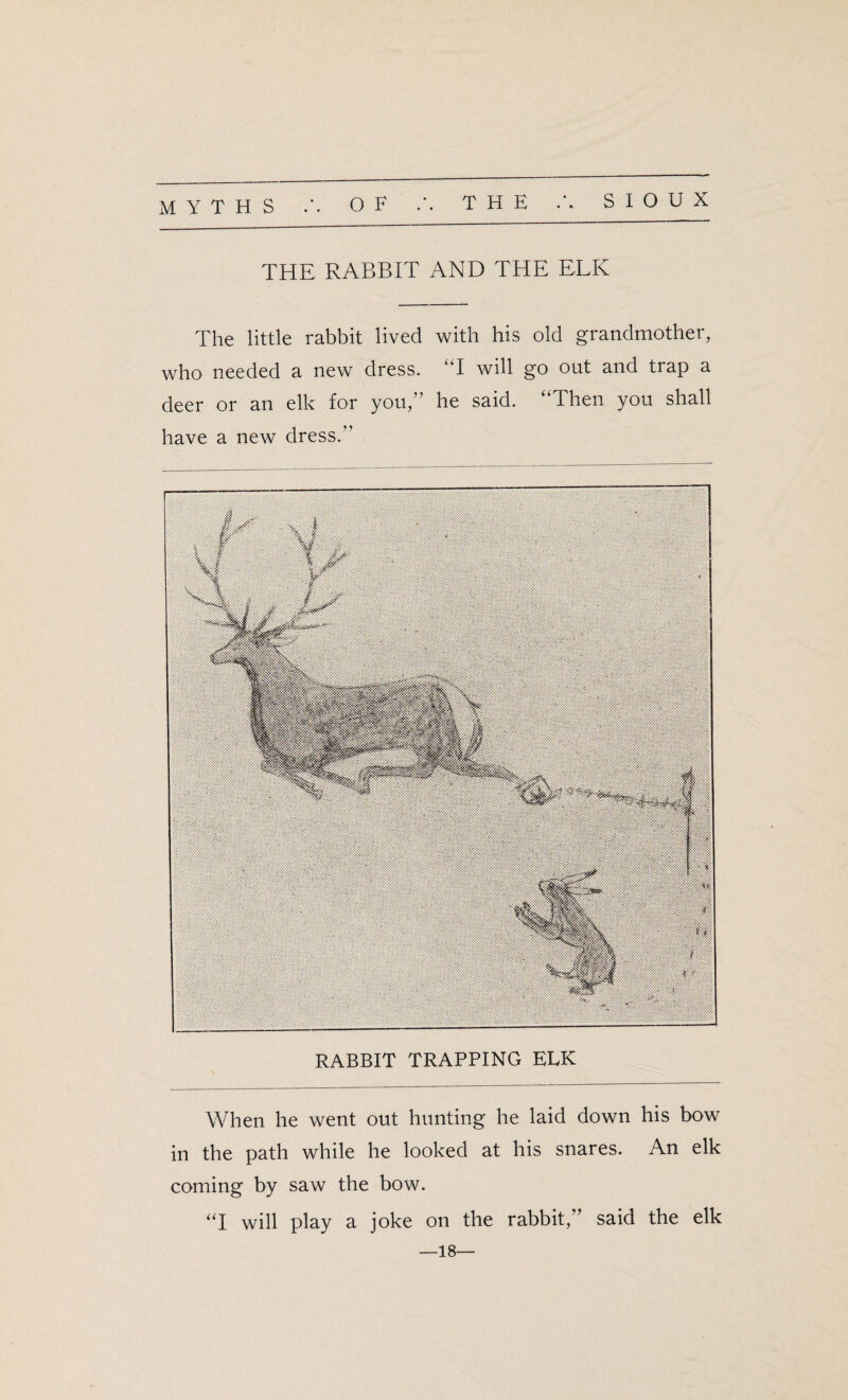 MYTHS OF THE A SIOUX THE RABBIT AND THE ELK The little rabbit lived with his old grandmother, who needed a new dress. kT will go out and trap a deer or an elk for you,” he said. “Then you shall have a new dress.” When he went out hunting he laid down his bow in the path while he looked at his snares. An elk coming by saw the bow. “I will play a joke on the rabbit,” said the elk —18—