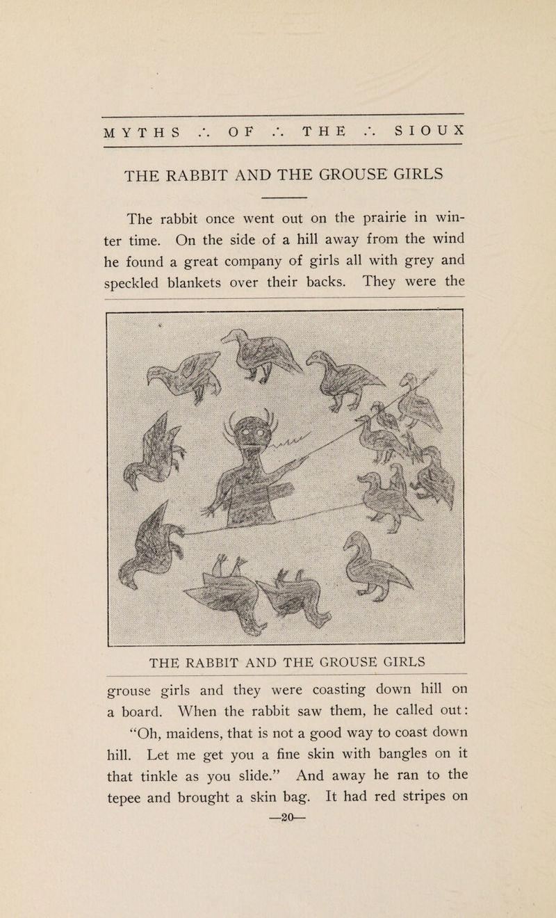 THE RABBIT AND THE GROUSE GIRLS The rabbit once went out on the prairie in win¬ ter time. On the side of a hill away from the wind he found a great company of girls all with grey and speckled blankets over their backs. They were the THE RABBIT AND THE GROUSE GIRLS grouse girls and they were coasting down hill on a board. When the rabbit saw them, he called out: “Oh, maidens, that is not a good way to coast down hill. Let me get you a fine skin with bangles on it that tinkle as you slide.” And away he ran to the tepee and brought a skin bag. It had red stripes on —20—