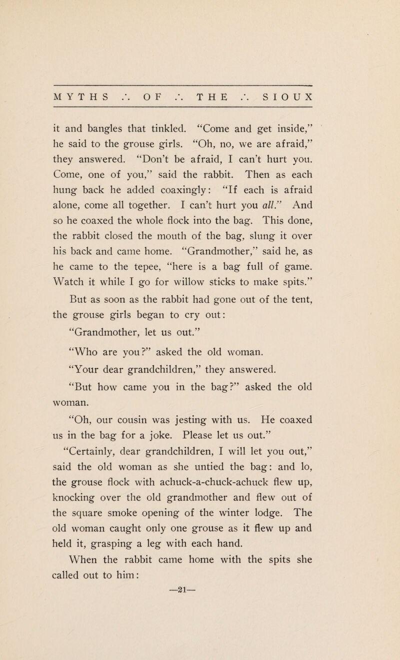it and bangles that tinkled. “Come and get inside,” he said to the grouse girls. “Oh, no, we are afraid,” they answered. “Don’t be afraid, I can’t hurt you. Come, one of you,” said the rabbit. Then as each hung back he added coaxingly: “If each is afraid alone, come all together. I can’t hurt you all.” And so he coaxed the whole flock into the bag. This done, the rabbit closed the mouth of the bag, slung it over his back and came home. “Grandmother,” said he, as he came to the tepee, “here is a bag full of game. Watch it while I go for willow sticks to make spits.” But as soon as the rabbit had gone out of the tent, the grouse girls began to cry out: “Grandmother, let us out.” “Who are you?” asked the old woman. “Your dear grandchildren,” they answered. “But how came you in the bag?” asked the old woman. “Oh, our cousin was jesting with us. He coaxed us in the bag for a joke. Please let us out.” “Certainly, dear grandchildren, I will let you out,” said the old woman as she untied the bag: and lo, the grouse flock with achuck-a-chuck-achuck flew up, knocking over the old grandmother and flew out of the square smoke opening of the winter lodge. The old woman caught only one grouse as it flew up and held it, grasping a leg with each hand. When the rabbit came home with the spits she called out to him: —21