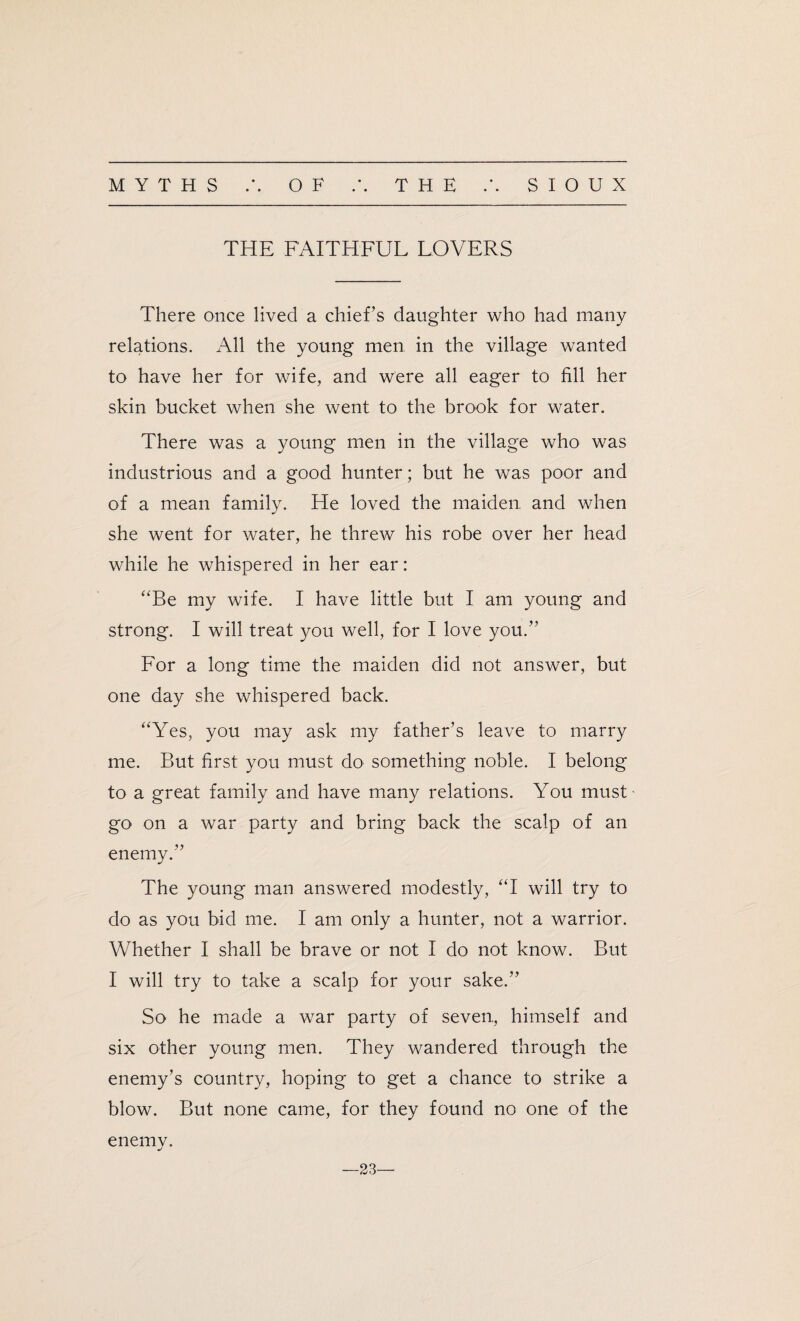 THE FAITHFUL LOVERS There once lived a chief’s daughter who had many relations. All the young men in the village wanted to have her for wife, and were all eager to fill her skin bucket when she went to the brook for water. There was a young men in the village who was industrious and a good hunter; but he was poor and of a mean family. He loved the maiden and when she went for water, he threw his robe over her head while he whispered in her ear: “Be my wife. I have little but I am young and strong. I will treat you well, for I love you.” For a long time the maiden did not answer, but one day she whispered back. “Yes, you may ask my father’s leave to marry me. But first you must do something noble. I belong to a great family and have many relations. You must go on a war party and bring back the scalp of an enemy.” The young man answered modestly, “I will try to do as you bid me. I am only a hunter, not a warrior. Whether I shall be brave or not I do not know. But I will try to take a scalp for your sake.” So he made a war party of seven, himself and six other young men. They wandered through the enemy’s country, hoping to get a chance to strike a blow. But none came, for they found no one of the enemv. j —23—