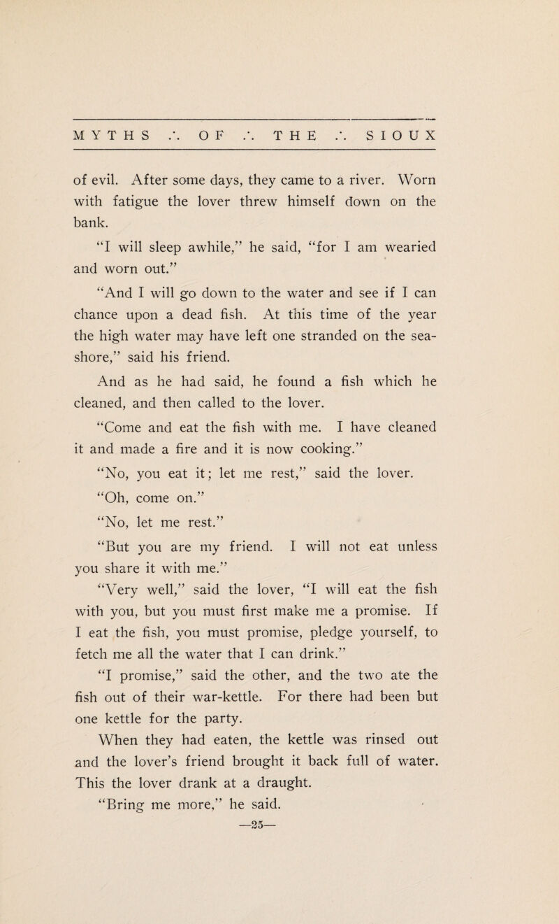 of evil. After some days, they came to a river. Worn with fatigue the lover threw himself down on the bank. “I will sleep awhile,” he said, “for I am wearied and worn out.” “And I will go down to the water and see if I can chance upon a dead fish. At this time of the year the high water may have left one stranded on the sea¬ shore,” said his friend. And as he had said, he found a fish which he cleaned, and then called to the lover. “Come and eat the fish with me. I have cleaned it and made a fire and it is now cooking.” “No, you eat it; let me rest,” said the lover. “Oh, come on.” “No, let me rest.” “But you are my friend. I will not eat unless you share it with me.” “Very well,” said the lover, “I will eat the fish with you, but you must first make me a promise. If I eat the fish, you must promise, pledge yourself, to fetch me all the water that I can drink. “I promise,” said the other, and the two ate the fish out of their war-kettle. For there had been but one kettle for the party. When they had eaten, the kettle was rinsed out and the lover’s friend brought it back full of water. This the lover drank at a draught. “Bring me more,” he said. 25—