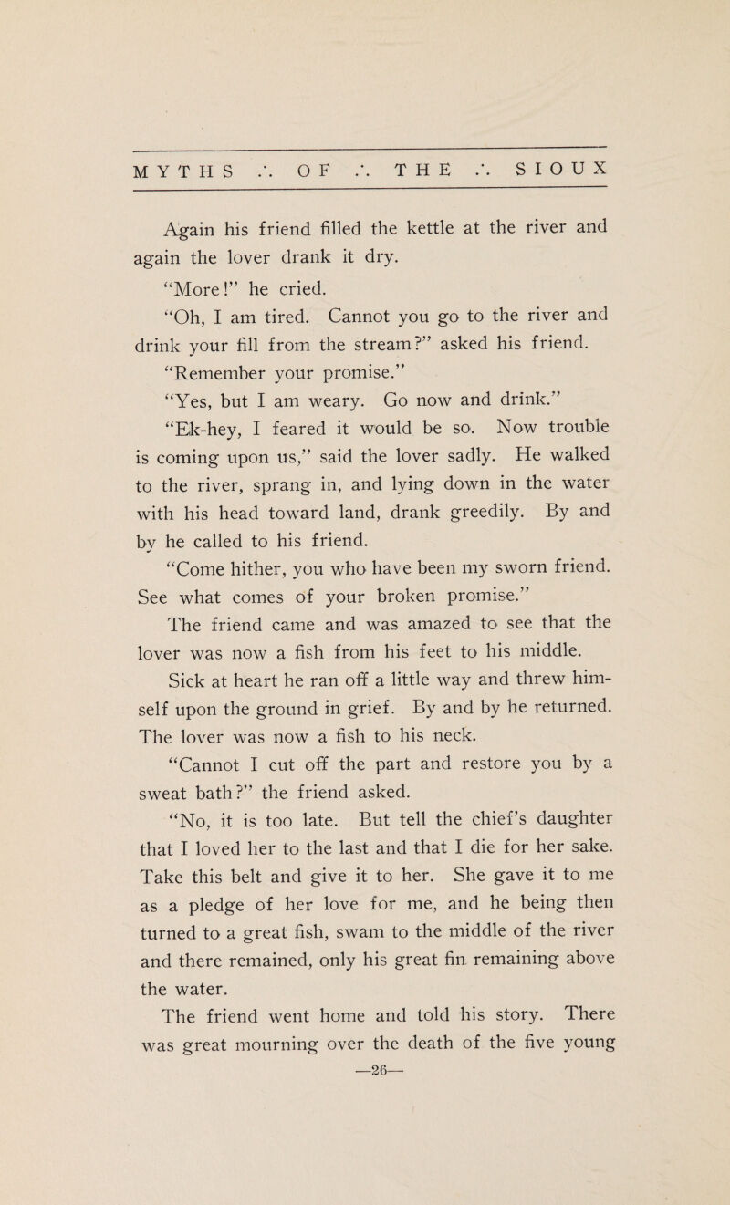 MYTHS OF .’. THE SIOUX Again his friend filled the kettle at the river and again the lover drank it dry. “More!” he cried. “Oh, I am tired. Cannot you go to the river and drink your fill from the stream?” asked his friend. “Remember your promise.” “Yes, but I am weary. Go now and drink.” “Ek-hey, I feared it would be so. Now trouble is coming upon us,” said the lover sadly. He walked to the river, sprang in, and lying down in the water with his head toward land, drank greedily. By and by he called to his friend. “Come hither, you who have been my sworn friend. See what comes of your broken promise.’ The friend came and was amazed to see that the lover was now a fish from his feet to his middle. Sick at heart he ran off a little way and threw him¬ self upon the ground in grief. By and by he returned. The lover was now a fish to his neck. “Cannot I cut off the part and restore you by a sweat bath?” the friend asked. “No, it is too late. But tell the chief’s daughter that I loved her to the last and that I die for her sake. Take this belt and give it to her. She gave it to me as a pledge of her love for me, and he being then turned to a great fish, swam to the middle of the river and there remained, only his great fin remaining above the water. The friend went home and told his story. There was great mourning over the death of the five young —26—