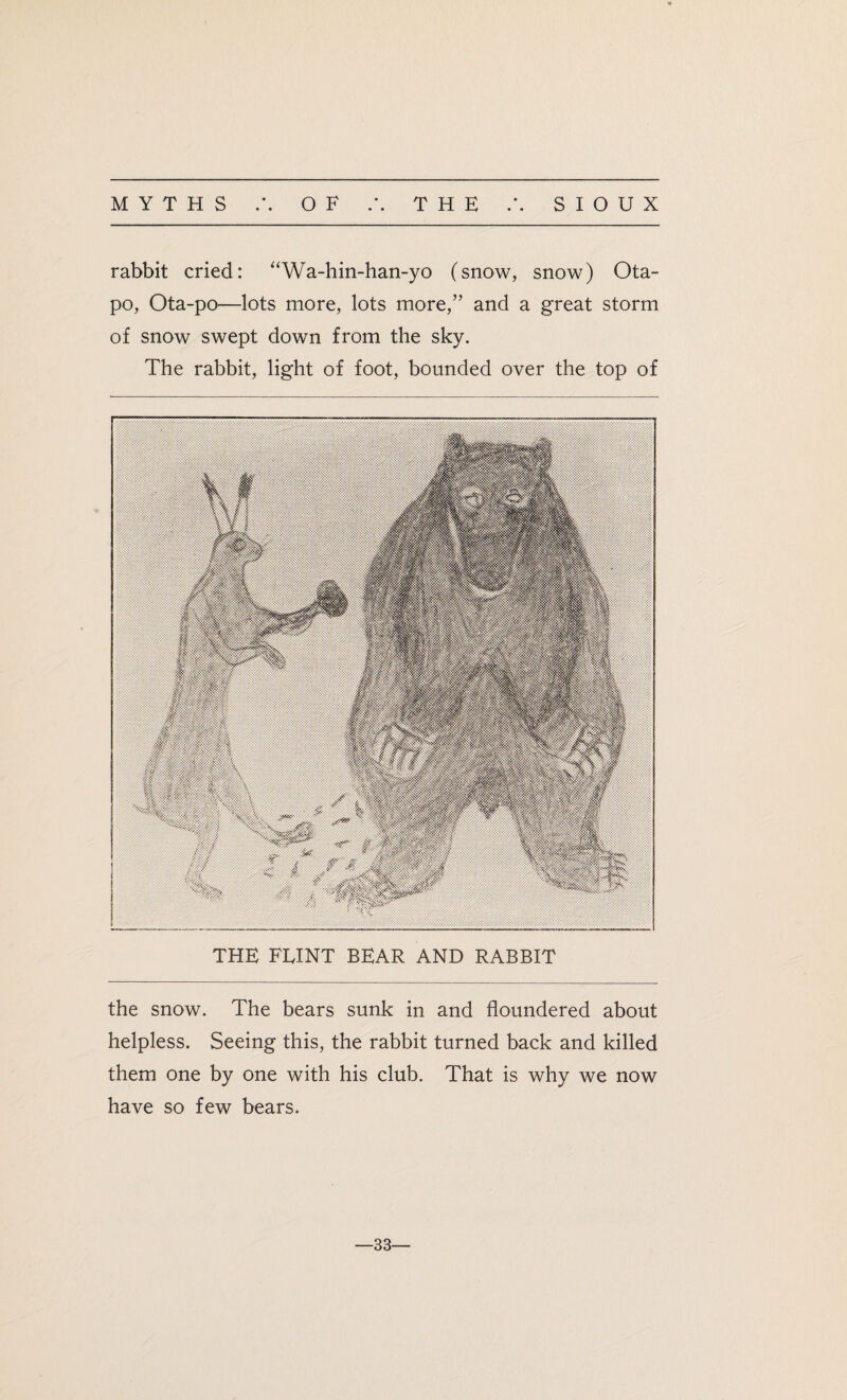 rabbit cried: “Wa-hin-han-yo (snow, snow) Ota- po, Ota-po—lots more, lots more,” and a great storm of snow swept down from the sky. The rabbit, light of foot, bounded over the top of THE FEINT BEAR AND RABBIT the snow. The bears sunk in and floundered about helpless. Seeing this, the rabbit turned back and killed them one by one with his club. That is why we now have so few bears. —33—