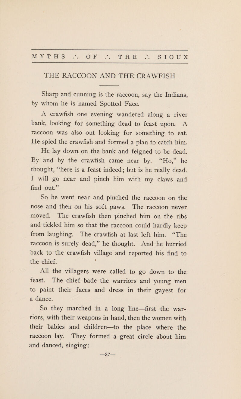 • • THE RACCOON AND THE CRAWFISH Sharp and cunning is the raccoon, say the Indians, by whom he is named Spotted Face. A crawfish one evening wandered along a river bank, looking for something dead to feast upon. A raccoon was also out looking for something to eat. He spied the crawfish and formed a plan to catch him. He lay down on the bank and feigned to be dead. By and by the crawfish came near by. “Ho,” he thought, “here is a feast indeed; but is he really dead. I will go near and pinch him with my claws and find out.” So he went near and pinched the raccoon on the nose and then on his soft paws. The raccoon never moved. The crawfish then pinched him on. the ribs and tickled him so that the raccoon could hardly keep from laughing. The crawfish at last left him. “The raccoon is surely dead,” he thought. And he hurried back to the crawfish village and reported his find to the chief. All the villagers were called to go down to the feast. The chief bade the warriors and young men to paint their faces and dress in their gayest for a dance. So they marched in a long line—first the war¬ riors, with their weapons in hand, then the women with their babies and children—to the place where the raccoon lay. They formed a great circle about him and danced, singing: —37—