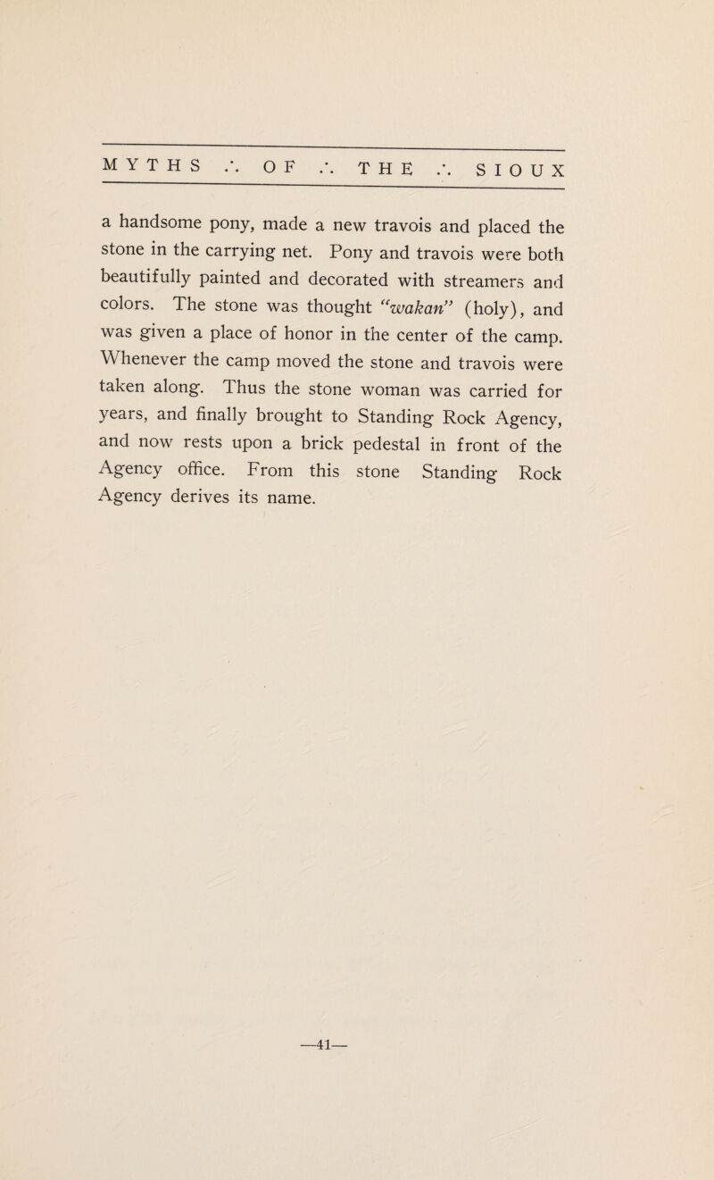 a handsome pony, made a new travois and placed the stone in the carrying net. Pony and travois were both beautifully painted and decorated with streamers and colors. The stone was thought “wakcin” (holy), and was given a place of honor in the center of the camp. W henever the camp moved the stone and travois were taken along. Thus the stone woman was carried for years, and finally brought to Standing Rock Agency, and now rests upon a brick pedestal in front of the Agency office. From this stone Standing Rock Agency derives its name. 41—