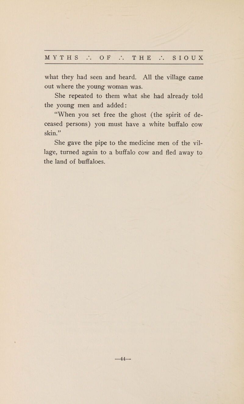 • • what they had seen and heard. All the village came out where the young woman was. She repeated to them what she had already told the young men and added: “When you set free the ghost (the spirit of de¬ ceased persons) you must have a white buffalo cow skin.” She gave the pipe to the medicine men of the vil¬ lage, turned again to a buffalo cow and fled away to the land of buffaloes.