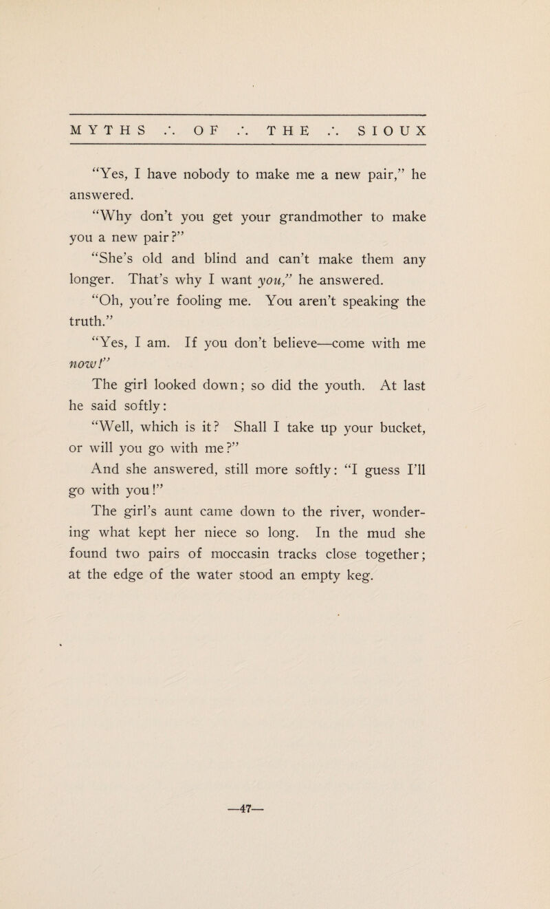 ‘‘Yes, I have nobody to make me a new pair,” he answered. “Why don’t you get your grandmother to make you a new pair?” “She’s old and blind and can’t make them any longer. That’s why I want you ” he answered. “Oh, you’re fooling me. You aren’t speaking the truth.” “Yes, I am. If you don’t believe—come with me now!” The girl looked down; so did the youth. At last he said softly: “Well, which is it? Shall I take up your bucket, or will you go with me?” And she answered, still more softly: “I guess I’ll go with you!” The girl’s aunt came down to the river, wonder¬ ing what kept her niece so long. In the mud she found two pairs of moccasin tracks close together; at the edge of the water stood an empty keg. -47-