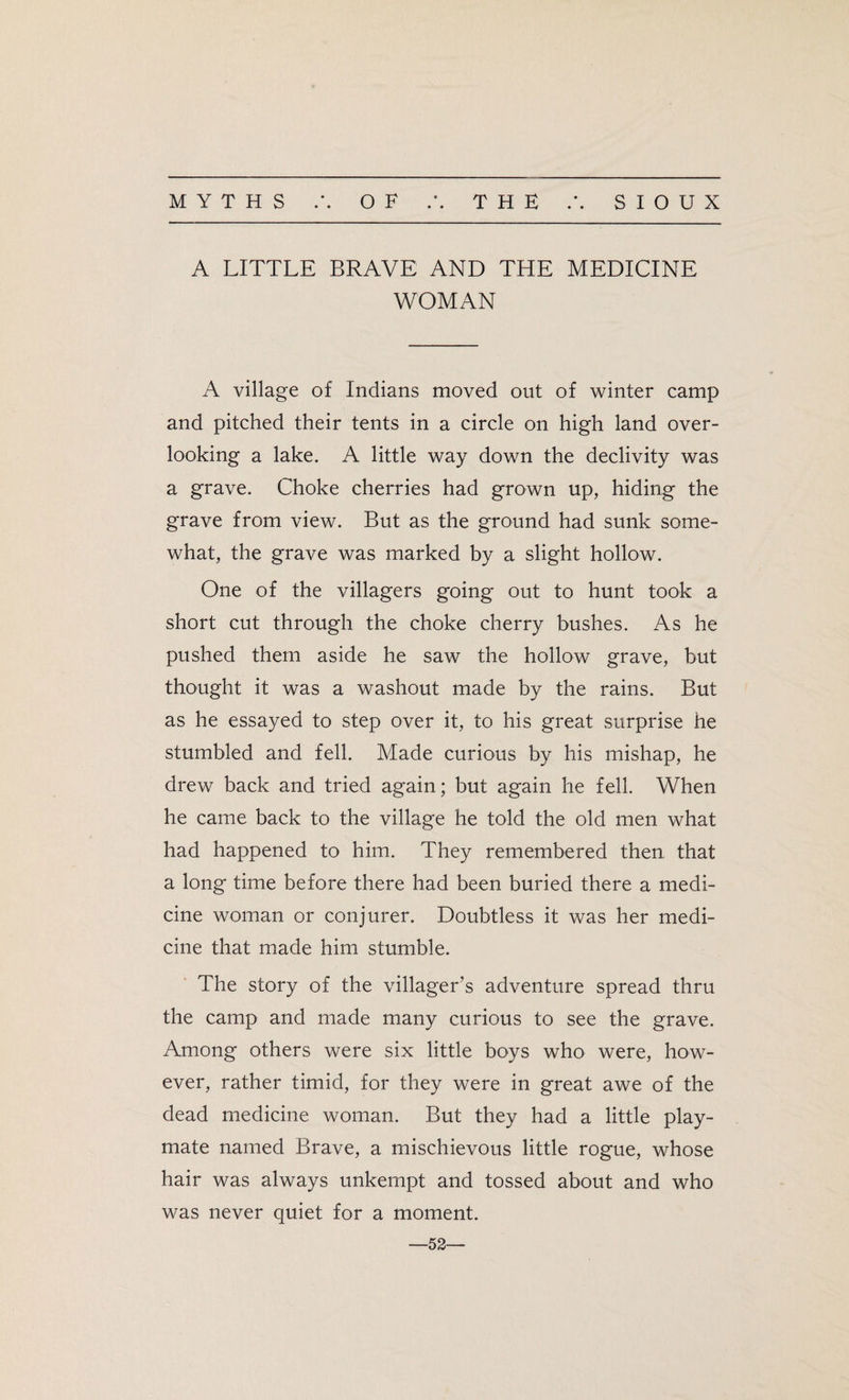 MYTHS OF • • THE SIOUX A LITTLE BRAVE AND THE MEDICINE WOMAN A village of Indians moved out of winter camp and pitched their tents in a circle on high land over¬ looking a lake. A little way down the declivity was a grave. Choke cherries had grown up, hiding the grave from view. But as the ground had sunk some¬ what, the grave was marked by a slight hollow. One of the villagers going out to hunt took a short cut through the choke cherry bushes. As he pushed them aside he saw the hollow grave, but thought it was a washout made by the rains. But as he essayed to step over it, to his great surprise he stumbled and fell. Made curious by his mishap, he drew back and tried again; but again he fell. When he came back to the village he told the old men what had happened to him. They remembered then that a long time before there had been buried there a medi¬ cine woman or conjurer. Doubtless it was her medi¬ cine that made him stumble. The story of the villager's adventure spread thru the camp and made many curious to see the grave. Among others were six little boys who were, how¬ ever, rather timid, for they were in great awe of the dead medicine woman. But they had a little play¬ mate named Brave, a mischievous little rogue, whose hair was always unkempt and tossed about and who was never quiet for a moment. —52—