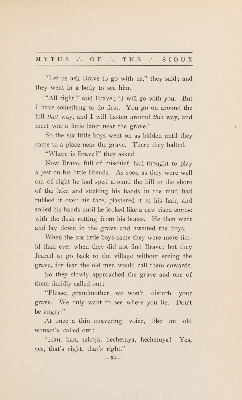 “Let us ask Brave to go with us,” they said; and they went in a body to see him. “All right,” said Brave; “I will go with you. But I have something to do first. Yrou go on around the hill that way, and I will hasten around this way, and meet you a little later near the grave.” So the six little boys went on as bidden until they came to a place near the grave. There they halted. “Where is Brave?” they asked. Now Brave, full of mischief, had thought to play a jest on his little friends. As soon as they were well out of sight he had sped around the hill to the shore of the lake and sticking his hands in the mud had rubbed it over his face, plastered it in his hair, and soiled his hands until he looked like a new risen corpse with the flesh rotting from his bones. He then went and lay down in the grave and awaited the boys. When the six little boys came they were more tim¬ id than ever when they did not find Brave; but they feared to go back to the village without seeing the grave, for fear the old men would call them cowards. So they slowly approached the grave and one of them timidly called out: “Please, grandmother, we won’t disturb your grave. We only want to see where you lie. Don’t be angry.” At once a thin quavering voice, like an old woman’s, called out: “Han, han, takoja, hechetuya, hechetuya! Yes, yes, that’s right, that’s right.” —53—