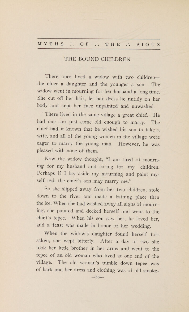 THE BOUND CHILDREN There once lived a widow with two children— the elder a daughter and the younger a son. The widow went in mourning for her husband a longtime. She cut off her hair, let her dress lie untidy on her body and kept her face unpainted and unwashed. There lived in the same village a great chief. He had one son just come old enough to marry. The chief had it known that he wished his son to take a wife, and all of the young women in the village were eager to marry the young man. However, he was pleased with none of them. Now the widow thought, “I am tired of mourn¬ ing for my husband and caring for my children. Perhaps if I lay aside my mourning and paint my¬ self red, the chief’s son may marry me.” So she slipped away from her two children, stole down to the river and made a bathing place thru the ice. When she had washed away all signs of mourn¬ ing, she painted and decked herself and went to the chief’s tepee. When his son saw her, he loved her, and a feast was made in honor of her wedding. When the widow’s daughter found herself for¬ saken, she wept bitterly. After a day or two she took her little brother in her arms and went to the tepee of an old woman who lived at one end of the village. The old woman’s tumble down tepee was of bark and her dress and clothing was of old smoke- —56—