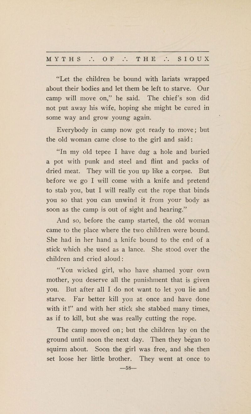 “Let the children be bound with lariats wrapped about their bodies and let them be left to starve. Our camp will move on,” he said. The chief’s son did not put away his wife, hoping she might be cured in some way and grow young again. Everybody in camp now got ready to move; but the old woman came close to the girl and said: “In my old tepee I have dug a hole and buried a pot with punk and steel and flint and packs of dried meat. They will tie you up like a corpse. But before we go I will come with a knife and pretend to stab you, but I will really cut the rope that binds you so that you can unwind it from your body as soon as the camp is out of sight and hearing.” And so, before the camp started, the old woman came to the place where the two children were bound. She had in her hand a knife bound to the end of a stick which she used as a lance. She stood over the children and cried aloud: “You wicked girl, who have shamed your own mother, you deserve all the punishment that is given you. But after all I do not want to let you lie and starve. Far better kill you at once and have done with it!” and with her stick she stabbed many times, as if to kill, but she was really cutting the rope. The camp moved on; but the children lay on the ground until noon, the next day. Then they began to squirm about. Soon the girl was free, and she then set loose her little brother. They went at once to —58—