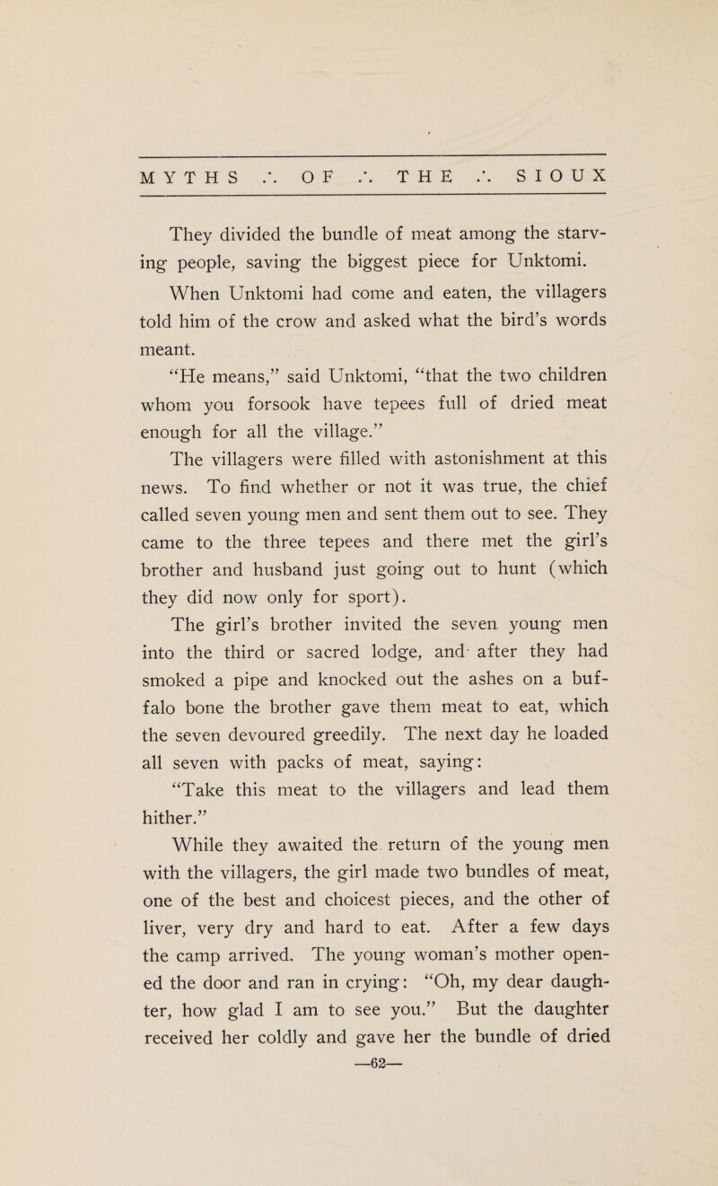 MYTHS OF • • THE SIOUX They divided the bundle of meat among the starv¬ ing people, saving the biggest piece for Unktomi. When Unktomi had come and eaten, the villagers told him of the crow and asked what the bird’s words meant. “He means,” said Unktomi, “that the two children whom you forsook have tepees full of dried meat enough for all the village.” The villagers were filled with astonishment at this news. To find whether or not it was true, the chief called seven young men and sent them out to see. They came to the three tepees and there met the girl’s brother and husband just going out to hunt (which they did now only for sport). The girl’s brother invited the seven, young men into the third or sacred lodge, and- after they had smoked a pipe and knocked out the ashes on a buf¬ falo bone the brother gave them meat to eat, which the seven devoured greedily. The next day he loaded all seven with packs of meat, saying: “Take this meat to the villagers and lead them hither.” While they awaited the return of the young men with the villagers, the girl made two bundles of meat, one of the best and choicest pieces, and the other of liver, very dry and hard to eat. After a few days the camp arrived. The young woman’s mother open¬ ed the door and ran in crying: “Oh, my dear daugh¬ ter, how glad I am to see you.” But the daughter received her coldly and gave her the bundle of dried —62—