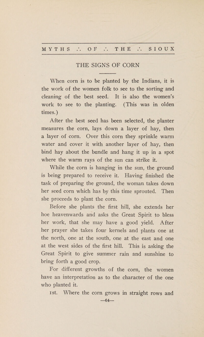 THE SIGNS OF CORN When corn is to be planted by the Indians, it is the work of the women folk to see to the sorting and cleaning of the best seed. It is also the women’s work to see to the planting. (This was in olden times.) After the best seed has been selected, the planter measures the corn, lays down a layer of hay, then a layer of corn. Over this corn they sprinkle warm water and cover it with another layer of hay, then bind hay about the bundle and hang it up in a spot where the warm rays of the sun can strike it. While the corn is hanging in the sun, the ground is being prepared to receive it. Having finished the task of preparing the ground, the woman, takes down her seed corn which has by this time sprouted. Then she proceeds to plant the corn. Before she plants the first hill, she extends her hoe heavenwards and asks the Great Spirit to bless her work, that she may have a good yield. After her prayer she takes four kernels and plants one at the north, one at the south, one at the east and one at the west sides of the first hill. This is asking the Great Spirit to give summer rain and sunshine to bring forth a good crop. For different growths of the corn, the women have an interpretation as to the character of the one who planted it. ist. Where the corn grows in straight rows and —64—