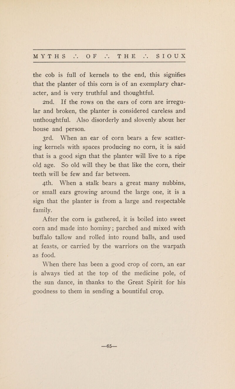 • • • • the cob is full of kernels to the end, this signifies that the planter of this corn is of an exemplary char¬ acter, and is very truthful and thoughtful. 2nd. If the rows on the ears of corn are irregu¬ lar and broken, the planter is considered careless and unthoughtful. Also disorderly and slovenly about her house and person. 3rd. When an ear of corn bears a few scatter¬ ing kernels with spaces producing no corn, it is said that is a good sign that the planter will live to a ripe old age. So old will they be that like the corn, their teeth will be few and far between. 4th. When a stalk bears a great many nubbins, or small ears growing around the large one, it is a sign that the planter is from a large and respectable family. After the corn is gathered, it is boiled into sweet corn and made into hominy; parched and mixed with buffalo tallow and rolled into round balls, and used at feasts, or carried by the warriors on the warpath as food. When there has been a good crop of corn, an ear is always tied at the top of the medicine pole, of the sun dance, in thanks to the Great Spirit for his goodness to them in sending a bountiful crop. —65—