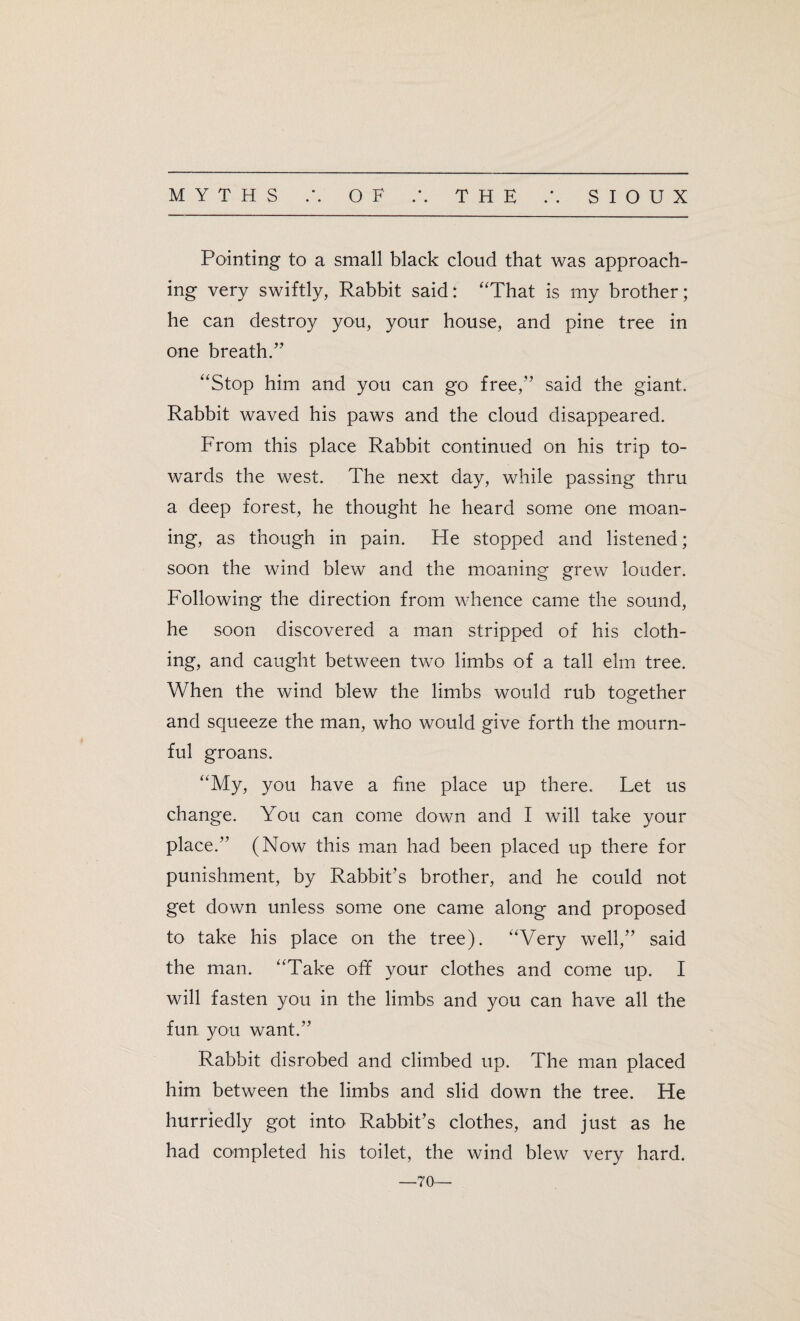 Pointing to a small black cloud that was approach¬ ing very swiftly, Rabbit said: “That is my brother; he can destroy you, your house, and pine tree in one breath.” “Stop him and you can go free,” said the giant. Rabbit waved his paws and the cloud disappeared. From this place Rabbit continued on his trip to¬ wards the west. The next day, while passing thru a deep forest, he thought he heard some one moan¬ ing, as though in pain. He stopped and listened; soon the wind blew and the moaning grew louder. Following the direction from whence came the sound, he soon discovered a man stripped of his cloth¬ ing, and caught between two limbs of a tall elm tree. When the wind blew the limbs would rub together and squeeze the man, who would give forth the mourn¬ ful groans. “My, you have a fine place up there. Let us change. You can come down and I will take your place.” (Now this man had been placed up there for punishment, by Rabbit’s brother, and he could not get down unless some one came along and proposed to take his place on the tree). “Very well,” said the man. “Take off your clothes and come up. I will fasten you in the limbs and you can have all the fun you want.” Rabbit disrobed and climbed up. The man placed him between the limbs and slid down the tree. He hurriedly got into Rabbit’s clothes, and just as he had completed his toilet, the wind blew very hard. —70—