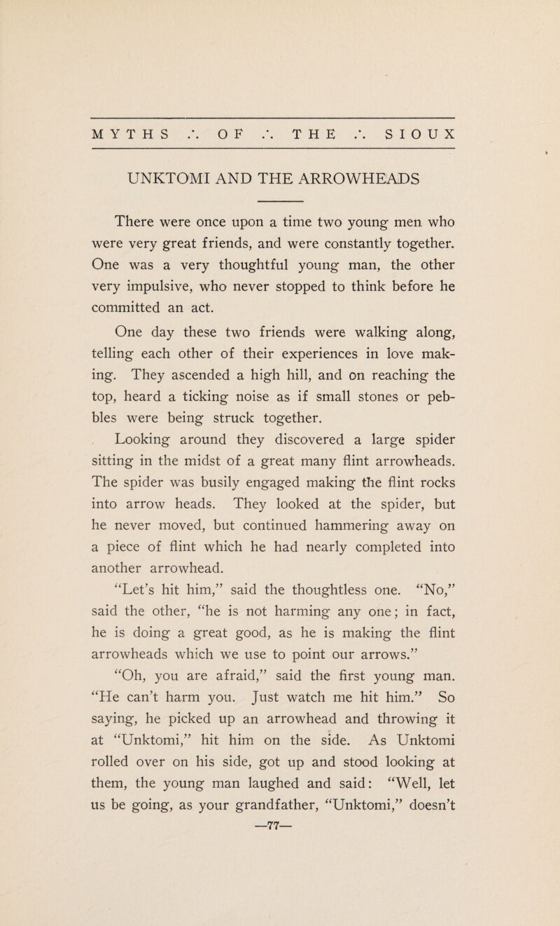 • • UNKTOMI AND THE ARROWHEADS There were once upon a time two young men who were very great friends, and were constantly together. One was a very thoughtful young man, the other very impulsive, who never stopped to think before he committed an act. One day these two friends were walking along, telling each other of their experiences in love mak¬ ing. They ascended a high hill, and on reaching the top, heard a ticking noise as if small stones or peb¬ bles were being struck together. Looking around they discovered a large spider sitting in the midst of a great many flint arrowheads. The spider was busily engaged making the flint rocks into arrow heads. They looked at the spider, but he never moved, but continued hammering away on a piece of flint which he had nearly completed into another arrowhead. “Let’s hit him,” said the thoughtless one. “No,” said the other, “he is not harming any one; in fact, he is doing a great good, as he is making the flint arrowheads which we use to point our arrows.” “Oh, you are afraid,” said the first young man. “He can’t harm you. Just watch me hit him.” So saying, he picked up an arrowhead and throwing it at “Unktomi,” hit him on the side. As Unktomi rolled over on his side, got up and stood looking at them, the young man laughed and said: “Well, let us be going, as your grandfather, “Unktomi,” doesn’t —77—