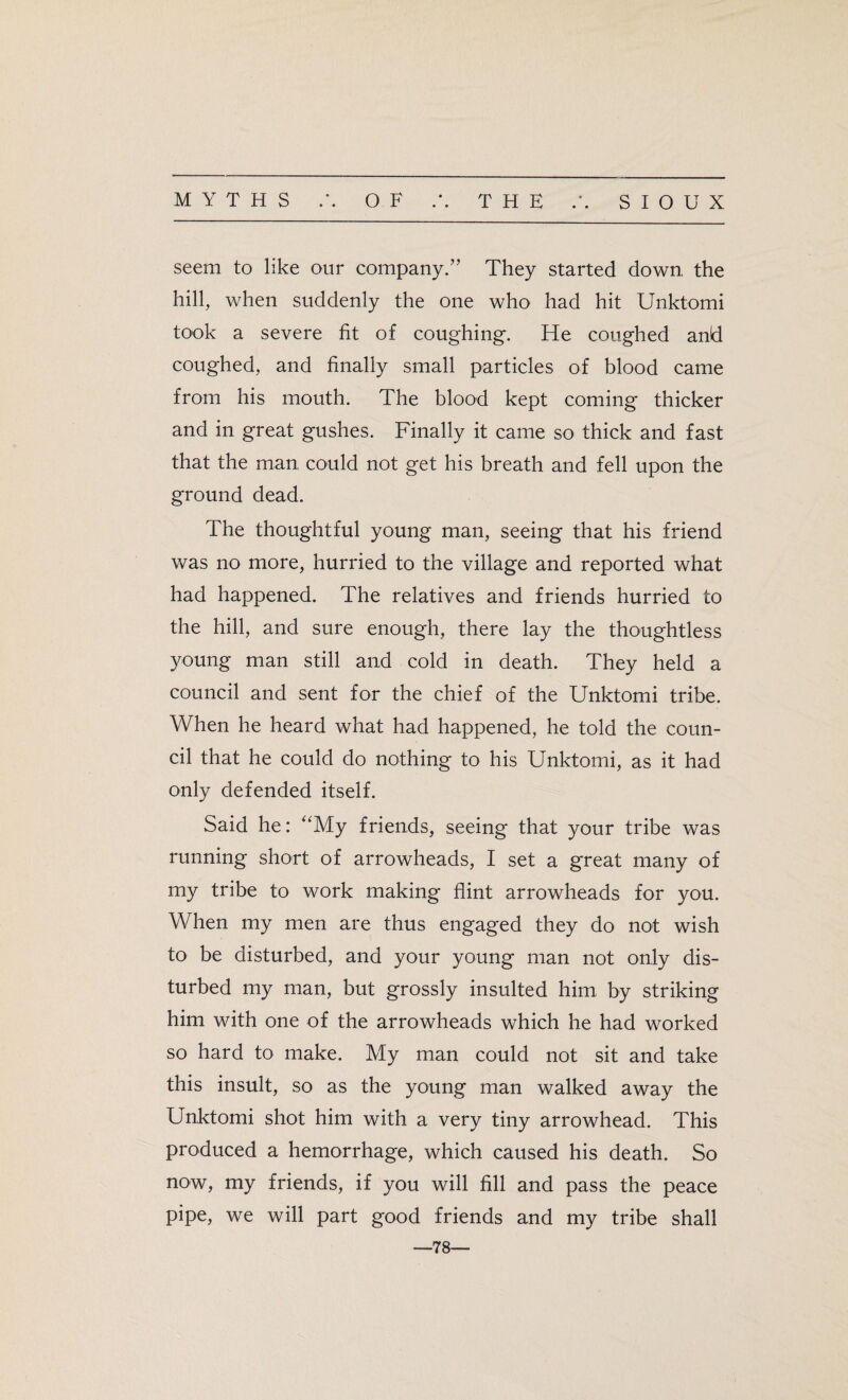 seem to like our company.” They started down the hill, when suddenly the one who had hit Unktomi took a severe fit of coughing. He coughed and coughed, and finally small particles of blood came from his mouth. The blood kept coming thicker and in great gushes. Finally it came so thick and fast that the man, could not get his breath and fell upon the ground dead. The thoughtful young man, seeing that his friend was no more, hurried to the village and reported what had happened. The relatives and friends hurried to the hill, and sure enough, there lay the thoughtless young man still and cold in death. They held a council and sent for the chief of the Unktomi tribe. When he heard what had happened, he told the coun¬ cil that he could do nothing to his Unktomi, as it had only defended itself. Said he: “My friends, seeing that your tribe was running short of arrowheads, I set a great many of my tribe to work making flint arrowheads for you. When my men are thus engaged they do not wish to be disturbed, and your young man not only dis¬ turbed my man, but grossly insulted him, by striking him with one of the arrowheads which he had worked so hard to make. My man could not sit and take this insult, so as the young man walked away the Unktomi shot him with a very tiny arrowhead. This produced a hemorrhage, which caused his death. So now, my friends, if you will fill and pass the peace pipe, we will part good friends and my tribe shall —78—